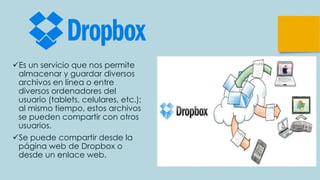 Es un servicio que nos permite
almacenar y guardar diversos
archivos en línea o entre
diversos ordenadores del
usuario (tablets, celulares, etc.);
al mismo tiempo, estos archivos
se pueden compartir con otros
usuarios.
Se puede compartir desde la
página web de Dropbox o
desde un enlace web.
 