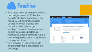  Este programa es la nueva interfaz
del antiguo servidor Putlocker,
permite el almacenamiento de
hasta 50 GB de archivos a los
cuales tenemos acceso sin
necesidad de descargar
 también nos permite almacenar
audios los cuales podemos
reproducir desde la misma web o
desde algún reproductor que este
nos proporcione.
 Este servidor es útil, carece de
publicidad y no posee límite de
descarga.
 