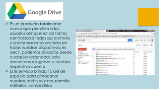  Es un producto totalmente
nuevo que permitirá a los
usuarios almacenar de forma
centralizada todos sus archivos
y sincronizar estos archivos en
todos nuestros dispositivos; es
decir, podemos divisarlos desde
cualquier ordenador, solo
necesitamos ingresar a nuestra
respectiva cuenta.
 Este servicio brinda 15 GB de
espacio para almacenar
nuestros archivos y nos permite
editarlos, compartirlos.
 