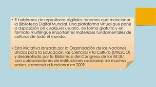 • Si hablamos de repositorios digitales tenemos que mencionar
la Biblioteca Digital Mundial. Una plataforma virtual que pone
a disposición de cualquier usuario, de forma gratuita y en
formato multilingüe importantes materiales fundamentales de
culturas de todo el mundo.
• Esta iniciativa lanzada por la Organización de las Naciones
Unidas para la Educación, las Ciencias y la Cultura (UNESCO)
y desarrollada por la Biblioteca del Congreso de los EE.UU,
con colaboraciones de instituciones asociadas de muchos
países, comenzó a funcionar en 2009.
 