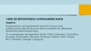 RED DE REPOSITORIOS LATINOAMERICANOS
Objetivo:
Proporcionar una herramienta de fácil acceso a las
publicaciones electrónicas en texto completo en diferentes
repositorios latinoamericanos.
75 universidades de Argentina, Brasil, Chile, Colombia, Costa Rica,
Ecuador, El Salvador, Guyana, Honduras, México, Perú, Puerto
Rico, Trinidad y Tobago y Uruguay.
 