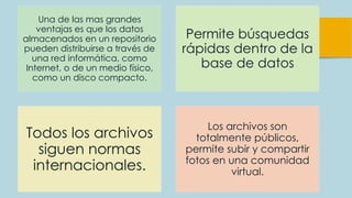 Una de las mas grandes
ventajas es que los datos
almacenados en un repositorio
pueden distribuirse a través de
una red informática, como
Internet, o de un medio físico,
como un disco compacto.
Permite búsquedas
rápidas dentro de la
base de datos
Todos los archivos
siguen normas
internacionales.
Los archivos son
totalmente públicos,
permite subir y compartir
fotos en una comunidad
virtual.
 