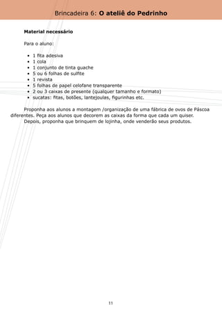 Brincadeira 6: O ateliê do Pedrinho


	     Material necessário

	     Para o aluno:

	       •  1 fita adesiva
	       •  1 cola
	       •  1 conjunto de tinta guache
	       •  5 ou 6 folhas de sulfite
	       •  1 revista
	       •  5 folhas de papel celofane transparente
  	     •  2 ou 3 caixas de presente (qualquer tamanho e formato)
	       •  sucatas: fitas, botões, lantejoulas, figurinhas etc.

	     Proponha aos alunos a montagem /organização de uma fábrica de ovos de Páscoa
diferentes. Peça aos alunos que decorem as caixas da forma que cada um quiser.
	     Depois, proponha que brinquem de lojinha, onde venderão seus produtos.




                                          11
 