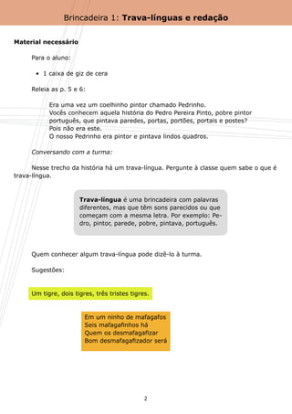 Brincadeira 1: Trava-línguas e redação


Material necessário

	    Para o aluno:

	      •  1 caixa de giz de cera

	    Releia as p. 5 e 6:

	    	     Era uma vez um coelhinho pintor chamado Pedrinho.
	    	     Vocês conhecem aquela história do Pedro Pereira Pinto, pobre pintor
	    	     português, que pintava paredes, portas, portões, portais e postes?
	    	     Pois não era este.
	    	     O nosso Pedrinho era pintor e pintava lindos quadros.

	    Conversando com a turma:

	     Nesse trecho da história há um trava-língua. Pergunte à classe quem sabe o que é
trava-língua.



                      Trava-língua é uma brincadeira com palavras
                      diferentes, mas que têm sons parecidos ou que
                      começam com a mesma letra. Por exemplo: Pe-
                      dro, pintor, parede, pobre, pintava, português.




	    Quem conhecer algum trava-língua pode dizê-lo à turma.

	    Sugestões:



	    Um tigre, dois tigres, três tristes tigres.



	    	     	      	     Em um ninho de mafagafos
	    	     	      	     Seis mafagafinhos há
	    	     	      	     Quem os desmafagafizar
	    	     	      	     Bom desmafagafizador será




                                              2
 