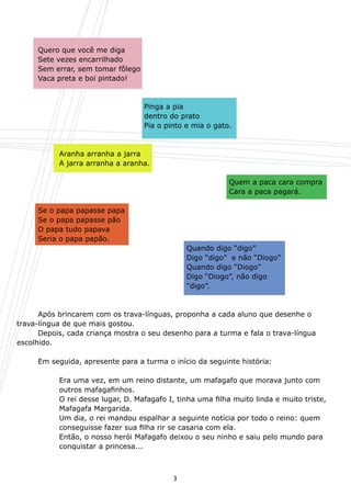 Quero que você me diga
	    Sete vezes encarrilhado
	    Sem errar, sem tomar fôlego
	    Vaca preta e boi pintado!



	    	     	     	     	     	     Pinga a pia
	    	     	     	     	     	     dentro do prato
	    	     	     	     	     	     Pia o pinto e mia o gato.



	    	     Aranha arranha a jarra
	    	     A jarra arranha a aranha.

										                                                  Quem a paca cara compra
	 	 	 	 	 	 	 	 	 	                                         Cara a paca pagará.

	    Se o papa papasse papa
	    Se o papa papasse pão
	    O papa tudo papava
	    Seria o papa papão.
	    	     	    	     	    	       	     	       Quando digo “digo”
	    	     	    	     	    	       	     	       Digo “digo”  e não “Diogo”
	    	     	    	     	    	       	     	       Quando digo “Diogo”
	    	     	    	     	    	       	     	       Digo “Diogo”, não digo
	    	     	    	     	    	       	     	       “digo”.



	     Após brincarem com os trava-línguas, proponha a cada aluno que desenhe o
trava-língua de que mais gostou.
	     Depois, cada criança mostra o seu desenho para a turma e fala o trava-língua
escolhido.

	    Em seguida, apresente para a turma o início da seguinte história:

	    	     Era uma vez, em um reino distante, um mafagafo que morava junto com
	    	     outros mafagafinhos.
	    	     O rei desse lugar, D. Mafagafo I, tinha uma filha muito linda e muito triste, 	
	    	     Mafagafa Margarida.
	    	     Um dia, o rei mandou espalhar a seguinte notícia por todo o reino: quem
	    	     conseguisse fazer sua filha rir se casaria com ela.
 	   	     Então, o nosso herói Mafagafo deixou o seu ninho e saiu pelo mundo para 	
	    	     conquistar a princesa...



                                             3
 
