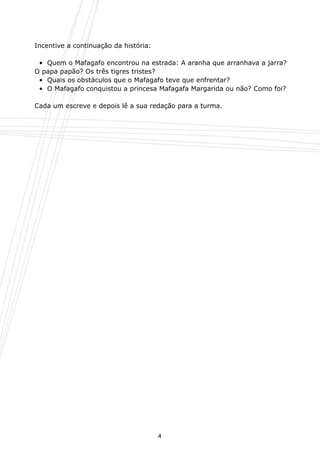 Incentive a continuação da história:

	     •  Quem o Mafagafo encontrou na estrada: A aranha que arranhava a jarra?
	   O papa papão? Os três tigres tristes?
	     •  Quais os obstáculos que o Mafagafo teve que enfrentar?
	     •  O Mafagafo conquistou a princesa Mafagafa Margarida ou não? Como foi?

	   Cada um escreve e depois lê a sua redação para a turma.




                                           4
 