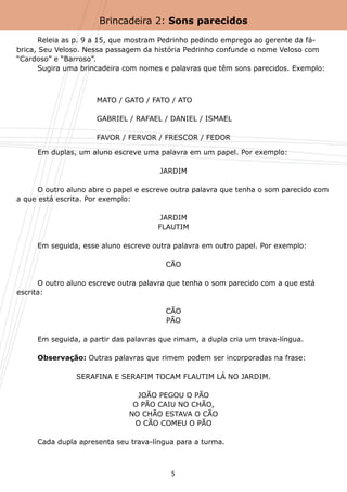 Brincadeira 2: Sons parecidos

	      Releia as p. 9 a 15, que mostram Pedrinho pedindo emprego ao gerente da fá-
brica, Seu Veloso. Nessa passagem da história Pedrinho confunde o nome Veloso com
“Cardoso” e “Barroso”.
	      Sugira uma brincadeira com nomes e palavras que têm sons parecidos. Exemplo:



                     MATO / GATO / FATO / ATO

                     GABRIEL / RAFAEL / DANIEL / ISMAEL

                     FAVOR / FERVOR / FRESCOR / FEDOR

	    Em duplas, um aluno escreve uma palavra em um papel. Por exemplo:

                                       JARDIM

	     O outro aluno abre o papel e escreve outra palavra que tenha o som parecido com
a que está escrita. Por exemplo:

                                      JARDIM
                                      FLAUTIM

	    Em seguida, esse aluno escreve outra palavra em outro papel. Por exemplo:

                                        CÃO

	     O outro aluno escreve outra palavra que tenha o som parecido com a que está
escrita:

                                        CÃO
                                        PÃO

	    Em seguida, a partir das palavras que rimam, a dupla cria um trava-língua.

	    Observação: Outras palavras que rimem podem ser incorporadas na frase:

                SERAFINA E SERAFIM TOCAM FLAUTIM LÁ NO JARDIM.

                                JOÃO PEGOU O PÃO
                               O PÃO CAIU NO CHÃO,
                              NO CHÃO ESTAVA O CÃO
                               O CÃO COMEU O PÃO

	    Cada dupla apresenta seu trava-língua para a turma.



                                          5
 