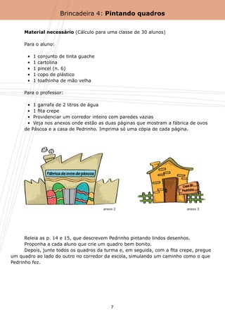Brincadeira 4: Pintando quadros


	    Material necessário (Cálculo para uma classe de 30 alunos)

	    Para o aluno:

	      •  1   conjunto de tinta guache
	      •  1   cartolina
	      •  1   pincel (n. 6)
	      •  1   copo de plástico
	      •  1   toalhinha de mão velha

	    Para o professor:

	      •  1 garrafa de 2 litros de água
	      •  1 fita crepe
	      •  Providenciar um corredor inteiro com paredes vazias
	      •  Veja nos anexos onde estão as duas páginas que mostram a fábrica de ovos 	
	    de Páscoa e a casa de Pedrinho. Imprima só uma cópia de cada página.




                                         anexo 2                          anexo 3




	     Releia as p. 14 e 15, que descrevem Pedrinho pintando lindos desenhos.
	     Proponha a cada aluno que crie um quadro bem bonito.
	     Depois, junte todos os quadros da turma e, em seguida, com a fita crepe, pregue
um quadro ao lado do outro no corredor da escola, simulando um caminho como o que
Pedrinho fez.




                                             7
 