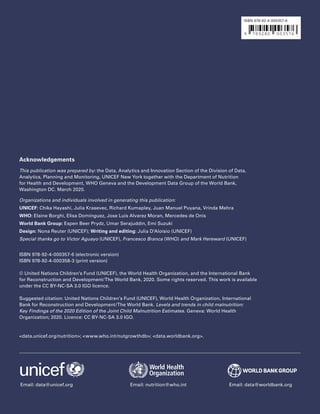 16  UNICEF/WHO/World Bank Group – Joint Child Malnutrition Estimates 2020 edition
Acknowledgements
This publication was prepared by: the Data, Analytics and Innovation Section of the Division of Data,
Analytics, Planning and Monitoring, UNICEF New York together with the Department of Nutrition
for Health and Development, WHO Geneva and the Development Data Group of the World Bank,
Washington DC. March 2020.
Organizations and individuals involved in generating this publication:
UNICEF: Chika Hayashi, Julia Krasevec, Richard Kumapley, Juan Manuel Puyana, Vrinda Mehra
WHO: Elaine Borghi, Elisa Dominguez, Jose Luis Alvarez Moran, Mercedes de Onis
World Bank Group: Espen Beer Prydz, Umar Serajuddin, Emi Suzuki
Design: Nona Reuter (UNICEF); Writing and editing: Julia D’Aloisio (UNICEF)
Special thanks go to Victor Aguayo (UNICEF), Francesco Branca (WHO) and Mark Hereward (UNICEF)
ISBN 978-92-4-000357-6 (electronic version)
ISBN 978-92-4-000358-3 (print version)
© United Nations Children’s Fund (UNICEF), the World Health Organization, and the International Bank
for Reconstruction and Development/The World Bank, 2020. Some rights reserved. This work is available
under the CC BY-NC-SA 3.0 IGO licence.
Suggested citation: United Nations Children’s Fund (UNICEF), World Health Organization, International
Bank for Reconstruction and Development/The World Bank. Levels and trends in child malnutrition:
Key Findings of the 2020 Edition of the Joint Child Malnutrition Estimates. Geneva: World Health
Organization; 2020. Licence: CC BY-NC-SA 3.0 IGO.
<data.unicef.org/nutrition>; <www.who.int/nutgrowthdb>; <data.worldbank.org>.
Email: data@unicef.org Email: nutrition@who.int Email: data@worldbank.org
ISBN 978-92-4-000357-6
 