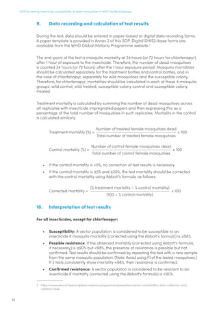 SOP for testing insecticide susceptibility of adult mosquitoes in WHO bottle bioassays
12
9.	 Data recording and calculation of test results
During the test, data should be entered in paper-based or digital data recording forms.
A paper template is provided in Annex 2 of this SOP. Digital DHIS2-base forms are
available from the WHO Global Malaria Programme website.3
The end-point of the test is mosquito mortality at 24 hours (or 72 hours for chlorfenapyr)
after 1 hour of exposure to the insecticide. Therefore, the number of dead mosquitoes
is counted 24 hours (or 72 hours) after the 1 hour exposure period. Mosquito mortalities
should be calculated separately for the treatment bottles and control bottles, and in
the case of chlorfenapyr, separately for wild mosquitoes and the susceptible colony.
Therefore, for chlorfenapyr, mortalities should be calculated in each of these 4 mosquito
groups: wild control, wild treated, susceptible colony control and susceptible colony
treated.
Treatment mortality is calculated by summing the number of dead mosquitoes across
all replicates with insecticide impregnated papers and then expressing this as a
percentage of the total number of mosquitoes in such replicates. Mortality in the control
is calculated similarly:
Treatment mortality (%) =
Number of treated female mosquitoes dead
Total number of treated female mosquitoes
x 100
Control mortality (%) =
Number of control female mosquitoes dead
Total number of control female mosquitoes
x 100
•	 If the control mortality is 5%, no correction of test results is necessary.
•	 If the control mortality is ≥5% and ≤20%, the test mortality should be corrected
with the control mortality using Abbott’s formula as follows:
Corrected mortality =
(% treatment mortality – % control mortality)
(100 – % control mortality)
x 100
10.	 Interpretation of test results
For all insecticides, except for chlorfenapyr:
•	 Susceptibility: A vector population is considered to be susceptible to an
insecticide if mosquito mortality (corrected using the Abbott's formula) is ≥98%.
•	 Possible resistance: If the observed mortality (corrected using Abbott’s formula,
if necessary) is ≥90% but 98%, the presence of resistance is possible but not
confirmed. Test results should be confirmed by repeating the test with a new sample
from the same mosquito population. (Note: Avoid using F1 of the tested mosquitoes.)
If 2 tests consistently show mortality 98%, then resistance is confirmed.
•	 Confirmed resistance: A vector population is considered to be resistant to an
insecticide if mortality (corrected using the Abbott's formula) is 90%.
3	 https://www.who.int/teams/global-malaria-programme/prevention/vector-control/dhis-data-collection-and-
collation-tools
 