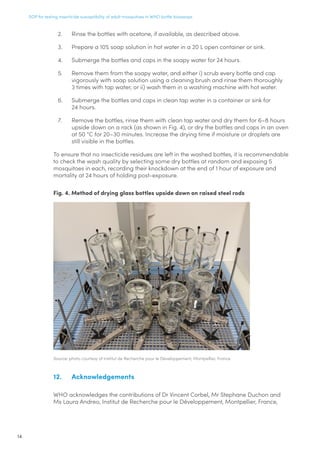 SOP for testing insecticide susceptibility of adult mosquitoes in WHO bottle bioassays
14
2.	 Rinse the bottles with acetone, if available, as described above.
3.	 Prepare a 10% soap solution in hot water in a 20 L open container or sink.
4.	 Submerge the bottles and caps in the soapy water for 24 hours.
5.	 Remove them from the soapy water, and either i) scrub every bottle and cap
vigorously with soap solution using a cleaning brush and rinse them thoroughly
3 times with tap water, or ii) wash them in a washing machine with hot water.
6.	 Submerge the bottles and caps in clean tap water in a container or sink for
24 hours.
7.	 Remove the bottles, rinse them with clean tap water and dry them for 6–8 hours
upside down on a rack (as shown in Fig. 4), or dry the bottles and caps in an oven
at 50 °C for 20–30 minutes. Increase the drying time if moisture or droplets are
still visible in the bottles.
To ensure that no insecticide residues are left in the washed bottles, it is recommendable
to check the wash quality by selecting some dry bottles at random and exposing 5
mosquitoes in each, recording their knockdown at the end of 1 hour of exposure and
mortality at 24 hours of holding post-exposure.
Fig. 4. Method of drying glass bottles upside down on raised steel rods
Source: photo courtesy of Institut de Recherche pour le Développement, Montpellier, France
12.	Acknowledgements
WHO acknowledges the contributions of Dr Vincent Corbel, Mr Stephane Duchon and
Ms Laura Andreo, Institut de Recherche pour le Développement, Montpellier, France,
 