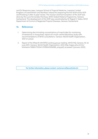 15
SOP for testing insecticide susceptibility of adult mosquitoes in WHO bottle bioassays
and Dr Rosemary Lees, Liverpool School of Tropical Medicine, Liverpool, United
Kingdom of Great Britain and Northern Ireland for preparing the first draft of this SOP
and finalizing it after its peer review. The revision and harmonization of this SOP was
done by Ms Lucia Fernandez Montoya, WHO Global Malaria Programme, Geneva,
Switzerland. The development of this SOP was coordinated by Dr Rajpal S. Yadav, WHO
Department of Control of Neglected Tropical Diseases, Geneva, Switzerland.
13.	References
1.	 Determining discriminating concentrations of insecticides for monitoring
of resistance in mosquitoes: report of a multi-centre laboratory study with
recommendations of WHO consultations. Geneva: World Health Organization;
2021 (in press).
2.	 Report of the fifteenth WHOPES working group meeting. WHO/HQ, Geneva, 18–22
June 2012. Geneva: World Health Organization; 2012 (http://apps.who.int/iris/
bitstream/10665/75304/1/9789241504089_eng.pdf, accessed 3 January 2022).
For further information, please contact: vectorsurveillance@who.int
 