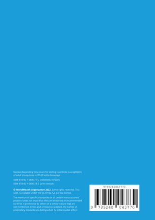 SOP for testing insecticide susceptibility of adult mosquitoes in WHO bottle bioassays
24
Standard operating procedure for testing insecticide susceptibility
of adult mosquitoes in WHO bottle bioassays
ISBN 978-92-4-004377-0 (electronic version)
ISBN 978-92-4-004378-7 (print version)
© World Health Organization 2022. Some rights reserved. This
work is available under the CC BY-NC-SA 3.0 IGO licence.
The mention of specific companies or of certain manufacturers’
products does not imply that they are endorsed or recommended
by WHO in preference to others of a similar nature that are
not mentioned. Errors and omissions excepted, the names of
proprietary products are distinguished by initial capital letters.
 