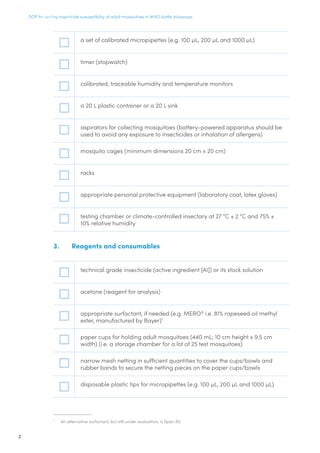 SOP for testing insecticide susceptibility of adult mosquitoes in WHO bottle bioassays
2
a set of calibrated micropipettes (e.g. 100 µL, 200 µL and 1000 µL)
timer (stopwatch)
calibrated, traceable humidity and temperature monitors
a 20 L plastic container or a 20 L sink
aspirators for collecting mosquitoes (battery-powered apparatus should be
used to avoid any exposure to insecticides or inhalation of allergens)
mosquito cages (minimum dimensions 20 cm x 20 cm)
racks
appropriate personal protective equipment (laboratory coat, latex gloves)
testing chamber or climate-controlled insectary at 27 °C ± 2 °C and 75% ±
10% relative humidity
3.	 Reagents and consumables
technical grade insecticide (active ingredient [AI]) or its stock solution
acetone (reagent for analysis)
appropriate surfactant, if needed (e.g. MERO®
i.e. 81% rapeseed oil methyl
ester, manufactured by Bayer)1
paper cups for holding adult mosquitoes (440 mL; 10 cm height x 9.5 cm
width) (i.e. a storage chamber for a lot of 25 test mosquitoes)
narrow mesh netting in sufficient quantities to cover the cups/bowls and
rubber bands to secure the netting pieces on the paper cups/bowls
disposable plastic tips for micropipettes (e.g. 100 µL, 200 µL and 1000 µL)
1
	 An alternative surfactant, but still under evaluation, is Span 80.
 