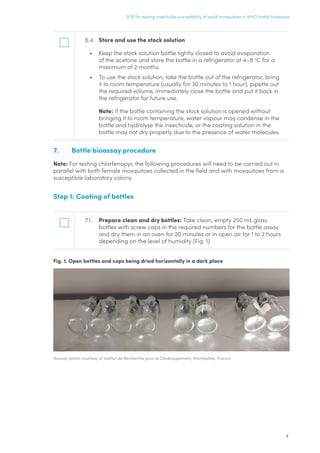 7
SOP for testing insecticide susceptibility of adult mosquitoes in WHO bottle bioassays
6.4.	 Store and use the stock solution
•	 Keep the stock solution bottle tightly closed to avoid evaporation
of the acetone and store the bottle in a refrigerator at 4–8 o
C for a
maximum of 2 months.
•	 To use the stock solution, take the bottle out of the refrigerator, bring
it to room temperature (usually for 30 minutes to 1 hour), pipette out
the required volume, immediately close the bottle and put it back in
the refrigerator for future use.
	Note: If the bottle containing the stock solution is opened without
bringing it to room temperature, water vapour may condense in the
bottle and hydrolyse the insecticide, or the coating solution in the
bottle may not dry properly due to the presence of water molecules.
7.	 Bottle bioassay procedure
Note: For testing chlorfenapyr, the following procedures will need to be carried out in
parallel with both female mosquitoes collected in the field and with mosquitoes from a
susceptible laboratory colony.
Step 1: Coating of bottles
7.1.	 Prepare clean and dry bottles: Take clean, empty 250 mL glass
bottles with screw caps in the required numbers for the bottle assay
and dry them in an oven for 20 minutes or in open air for 1 to 2 hours
depending on the level of humidity (Fig. 1).
Fig. 1. Open bottles and caps being dried horizontally in a dark place
Source: photo courtesy of Institut de Recherche pour le Développement, Montpellier, France
 