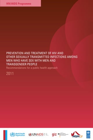 PREVENTION AND TREATMENT OF HIV AND
OTHER SEXUALLY TRANSMITTED INFECTIONS AMONG
MEN WHO HAVE SEX WITH MEN AND
TRANSGENDER PEOPLE
Recommendations for a public health approach
2011
HIV/AIDS Programme
 