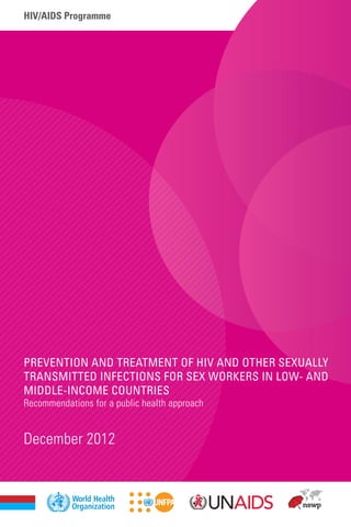 hiv/aids Programme
December 2012
Prevention and Treatment of HIV and other Sexually
Transmitted Infections for Sex Workers in Low- and
Middle-income Countries
Recommendations for a public health approach
ISBN 978 92 4 1504744
For more information, contact:
World Health Organization
Department of HIV/AIDS
20, avenue Appia
1211 Geneva 27
Switzerland
E-mail: hiv-aids@who.int
http://www.who.int/hiv/topics/sex_worker/en/
 