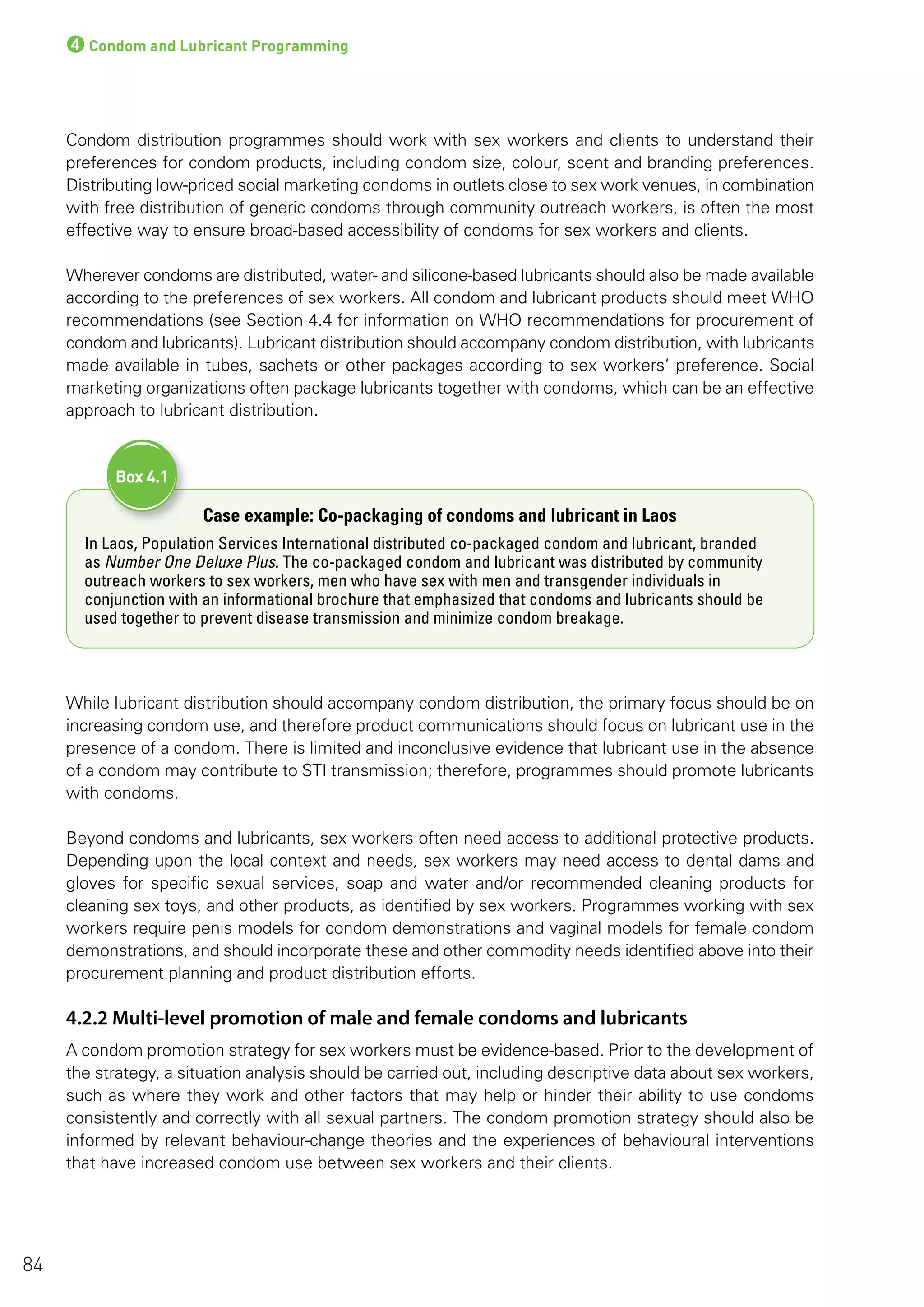 4Condom and Lubricant Programming
Condom distribution programmes should work with sex workers and clients to understand their
preferences for condom products, including condom size, colour, scent and branding preferences.
Distributing low-priced social marketing condoms in outlets close to sex work venues, in combination
with free distribution of generic condoms through community outreach workers, is often the most
effective way to ensure broad-based accessibility of condoms for sex workers and clients.
Wherever condoms are distributed, water- and silicone-based lubricants should also be made available
according to the preferences of sex workers. All condom and lubricant products should meet WHO
recommendations (see Section 4.4 for information on WHO recommendations for procurement of
condom and lubricants). Lubricant distribution should accompany condom distribution, with lubricants
made available in tubes, sachets or other packages according to sex workers’ preference. Social
marketing organizations often package lubricants together with condoms, which can be an effective
approach to lubricant distribution.
Case example: Co-packaging of condoms and lubricant in Laos
In Laos, Population Services International distributed co-packaged condom and lubricant, branded
as Number One Deluxe Plus. The co-packaged condom and lubricant was distributed by community
outreach workers to sex workers, men who have sex with men and transgender individuals in
conjunction with an informational brochure that emphasized that condoms and lubricants should be
used together to prevent disease transmission and minimize condom breakage.
Box 4.1
While lubricant distribution should accompany condom distribution, the primary focus should be on
increasing condom use, and therefore product communications should focus on lubricant use in the
presence of a condom. There is limited and inconclusive evidence that lubricant use in the absence
of a condom may contribute to STI transmission; therefore, programmes should promote lubricants
with condoms.
Beyond condoms and lubricants, sex workers often need access to additional protective products.
Depending upon the local context and needs, sex workers may need access to dental dams and
gloves for specific sexual services, soap and water and/or recommended cleaning products for
cleaning sex toys, and other products, as identified by sex workers. Programmes working with sex
workers require penis models for condom demonstrations and vaginal models for female condom
demonstrations, and should incorporate these and other commodity needs identified above into their
procurement planning and product distribution efforts.
4.2.2 Multi-level promotion of male and female condoms and lubricants
A condom promotion strategy for sex workers must be evidence-based. Prior to the development of
the strategy, a situation analysis should be carried out, including descriptive data about sex workers,
such as where they work and other factors that may help or hinder their ability to use condoms
consistently and correctly with all sexual partners. The condom promotion strategy should also be
informed by relevant behaviour-change theories and the experiences of behavioural interventions
that have increased condom use between sex workers and their clients.
84