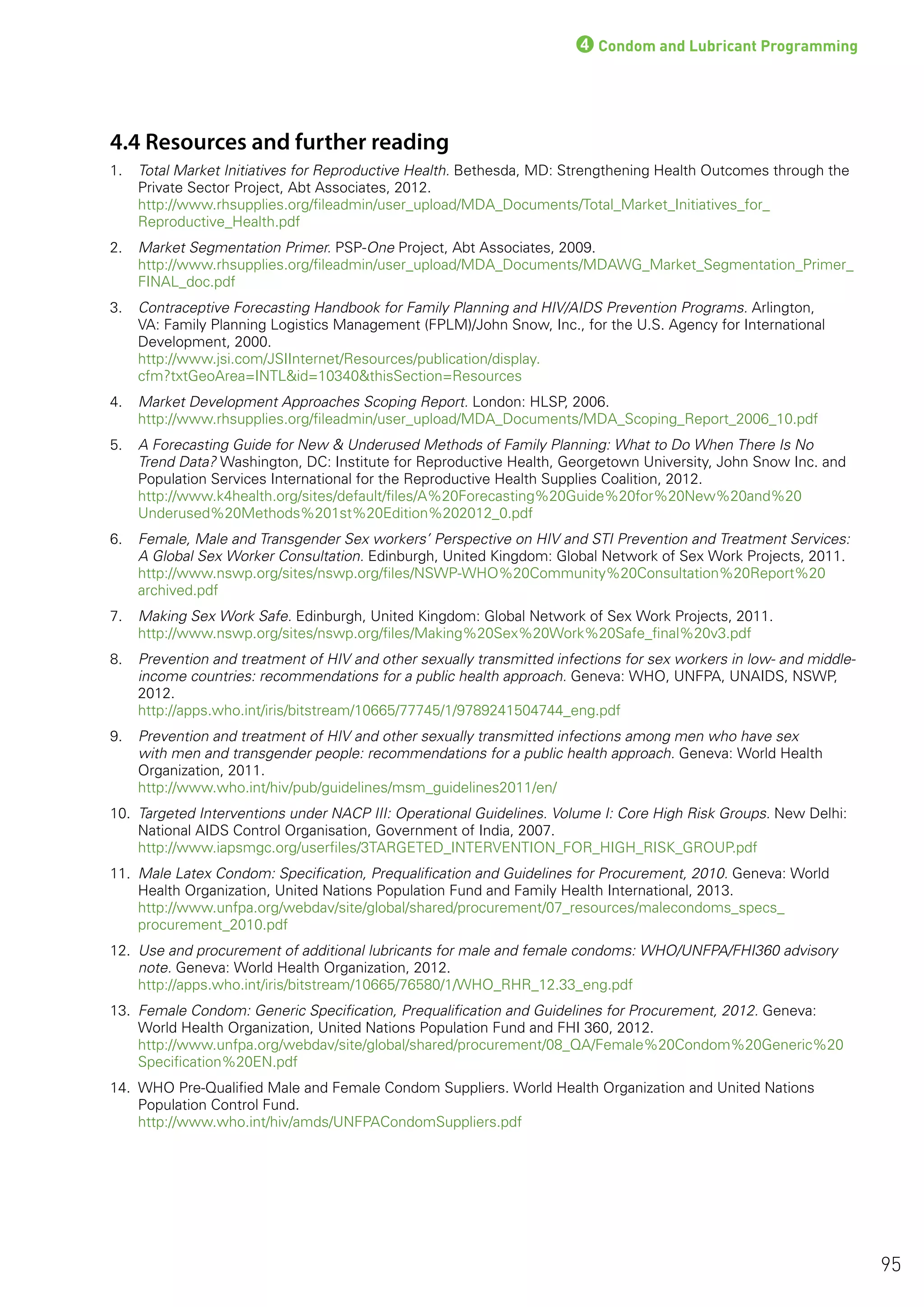 4Condom and Lubricant Programming
4.4 Resources and further reading
1. Total Market Initiatives for Reproductive Health. Bethesda, MD: Strengthening Health Outcomes through the
Private Sector Project, Abt Associates, 2012.
http://www.rhsupplies.org/fileadmin/user_upload/MDA_Documents/Total_Market_Initiatives_for_
Reproductive_Health.pdf
2. Market Segmentation Primer. PSP-One Project, Abt Associates, 2009.
http://www.rhsupplies.org/fileadmin/user_upload/MDA_Documents/MDAWG_Market_Segmentation_Primer_
FINAL_doc.pdf
3. Contraceptive Forecasting Handbook for Family Planning and HIV/AIDS Prevention Programs. Arlington,
VA: Family Planning Logistics Management (FPLM)/John Snow, Inc., for the U.S. Agency for International
Development, 2000.
http://www.jsi.com/JSIInternet/Resources/publication/display.
cfm?txtGeoArea=INTL&id=10340&thisSection=Resources
4. Market Development Approaches Scoping Report. London: HLSP, 2006.
http://www.rhsupplies.org/fileadmin/user_upload/MDA_Documents/MDA_Scoping_Report_2006_10.pdf
5. A Forecasting Guide for New & Underused Methods of Family Planning: What to Do When There Is No
Trend Data? Washington, DC: Institute for Reproductive Health, Georgetown University, John Snow Inc. and
Population Services International for the Reproductive Health Supplies Coalition, 2012.
http://www.k4health.org/sites/default/files/A%20Forecasting%20Guide%20for%20New%20and%20
Underused%20Methods%201st%20Edition%202012_0.pdf
6. Female, Male and Transgender Sex workers’ Perspective on HIV and STI Prevention and Treatment Services:
A Global Sex Worker Consultation. Edinburgh, United Kingdom: Global Network of Sex Work Projects, 2011.
http://www.nswp.org/sites/nswp.org/files/NSWP-WHO%20Community%20Consultation%20Report%20
archived.pdf
7. Making Sex Work Safe. Edinburgh, United Kingdom: Global Network of Sex Work Projects, 2011.
http://www.nswp.org/sites/nswp.org/files/Making%20Sex%20Work%20Safe_final%20v3.pdf
8. Prevention and treatment of HIV and other sexually transmitted infections for sex workers in low- and middle-
income countries: recommendations for a public health approach. Geneva: WHO, UNFPA, UNAIDS, NSWP,
2012.
http://apps.who.int/iris/bitstream/10665/77745/1/9789241504744_eng.pdf
9. Prevention and treatment of HIV and other sexually transmitted infections among men who have sex
with men and transgender people: recommendations for a public health approach. Geneva: World Health
Organization, 2011.
http://www.who.int/hiv/pub/guidelines/msm_guidelines2011/en/
10. Targeted Interventions under NACP III: Operational Guidelines. Volume I: Core High Risk Groups. New Delhi:
National AIDS Control Organisation, Government of India, 2007.
http://www.iapsmgc.org/userfiles/3TARGETED_INTERVENTION_FOR_HIGH_RISK_GROUP.pdf
11. Male Latex Condom: Specification, Prequalification and Guidelines for Procurement, 2010. Geneva: World
Health Organization, United Nations Population Fund and Family Health International, 2013.
http://www.unfpa.org/webdav/site/global/shared/procurement/07_resources/malecondoms_specs_
procurement_2010.pdf
12. Use and procurement of additional lubricants for male and female condoms: WHO/UNFPA/FHI360 advisory
note. Geneva: World Health Organization, 2012.
http://apps.who.int/iris/bitstream/10665/76580/1/WHO_RHR_12.33_eng.pdf
13. Female Condom: Generic Specification, Prequalification and Guidelines for Procurement, 2012. Geneva:
World Health Organization, United Nations Population Fund and FHI 360, 2012.
http://www.unfpa.org/webdav/site/global/shared/procurement/08_QA/Female%20Condom%20Generic%20
Specification%20EN.pdf
14. WHO Pre-Qualified Male and Female Condom Suppliers. World Health Organization and United Nations
Population Control Fund.
http://www.who.int/hiv/amds/UNFPACondomSuppliers.pdf
95
