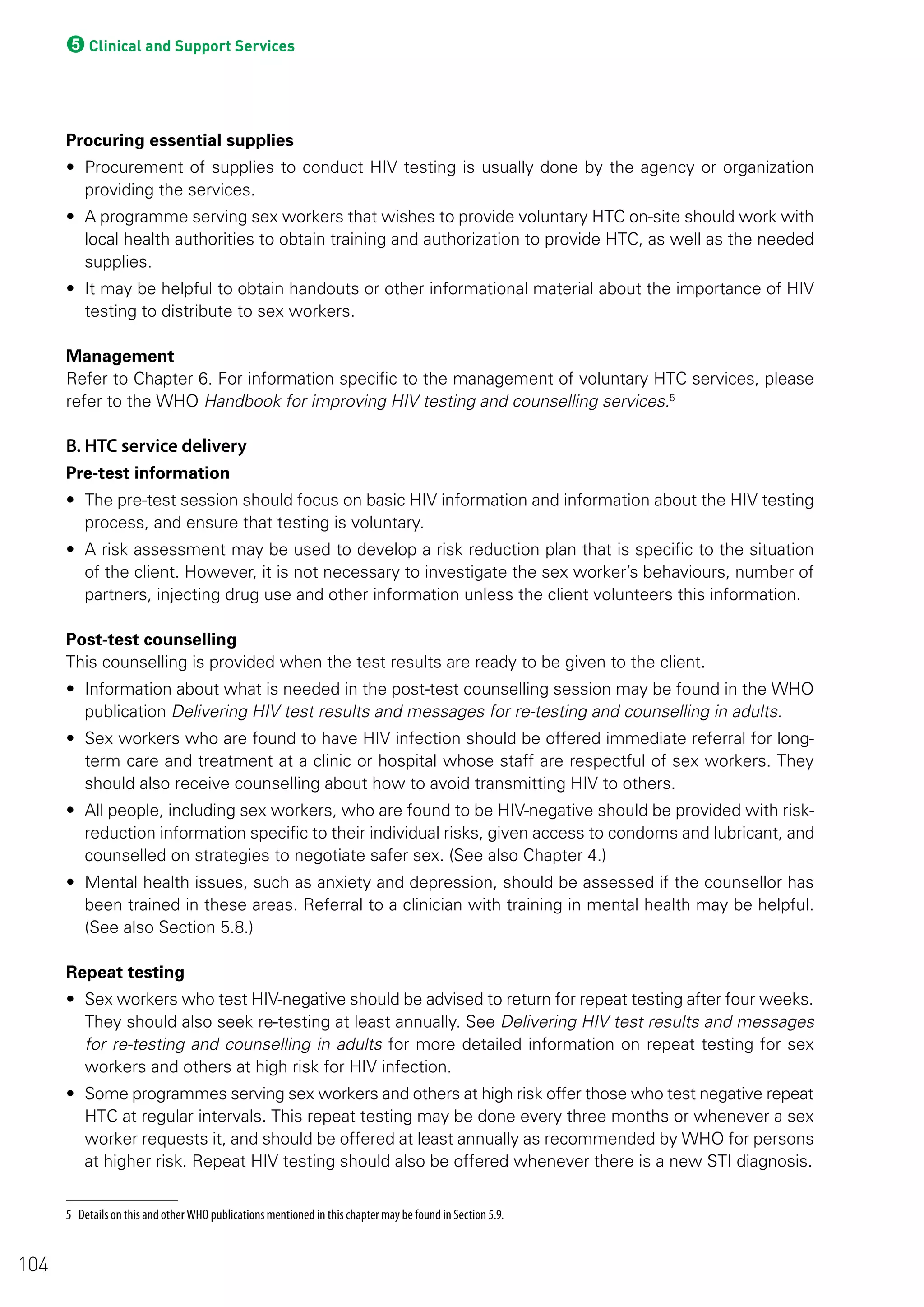 5Clinical and Support Services
Procuring essential supplies
• Procurement of supplies to conduct HIV testing is usually done by the agency or organization
providing the services.
• A programme serving sex workers that wishes to provide voluntary HTC on-site should work with
local health authorities to obtain training and authorization to provide HTC, as well as the needed
supplies.
• It may be helpful to obtain handouts or other informational material about the importance of HIV
testing to distribute to sex workers.
Management
Refer to Chapter 6. For information specific to the management of voluntary HTC services, please
refer to the WHO Handbook for improving HIV testing and counselling services.5
B. HTC service delivery
Pre-test information
• The pre-test session should focus on basic HIV information and information about the HIV testing
process, and ensure that testing is voluntary.
• A risk assessment may be used to develop a risk reduction plan that is specific to the situation
of the client. However, it is not necessary to investigate the sex worker’s behaviours, number of
partners, injecting drug use and other information unless the client volunteers this information.
Post-test counselling
This counselling is provided when the test results are ready to be given to the client.
• Information about what is needed in the post-test counselling session may be found in the WHO
publication Delivering HIV test results and messages for re-testing and counselling in adults.
• Sex workers who are found to have HIV infection should be offered immediate referral for long-
term care and treatment at a clinic or hospital whose staff are respectful of sex workers. They
should also receive counselling about how to avoid transmitting HIV to others.
• All people, including sex workers, who are found to be HIV-negative should be provided with risk-
reduction information specific to their individual risks, given access to condoms and lubricant, and
counselled on strategies to negotiate safer sex. (See also Chapter 4.)
• Mental health issues, such as anxiety and depression, should be assessed if the counsellor has
been trained in these areas. Referral to a clinician with training in mental health may be helpful.
(See also Section 5.8.)
Repeat testing
• Sex workers who test HIV-negative should be advised to return for repeat testing after four weeks.
They should also seek re-testing at least annually. See Delivering HIV test results and messages
for re-testing and counselling in adults for more detailed information on repeat testing for sex
workers and others at high risk for HIV infection.
• Some programmes serving sex workers and others at high risk offer those who test negative repeat
HTC at regular intervals. This repeat testing may be done every three months or whenever a sex
worker requests it, and should be offered at least annually as recommended by WHO for persons
at higher risk. Repeat HIV testing should also be offered whenever there is a new STI diagnosis.
5 Details on this and other WHO publications mentioned in this chapter may be found in Section 5.9.
104