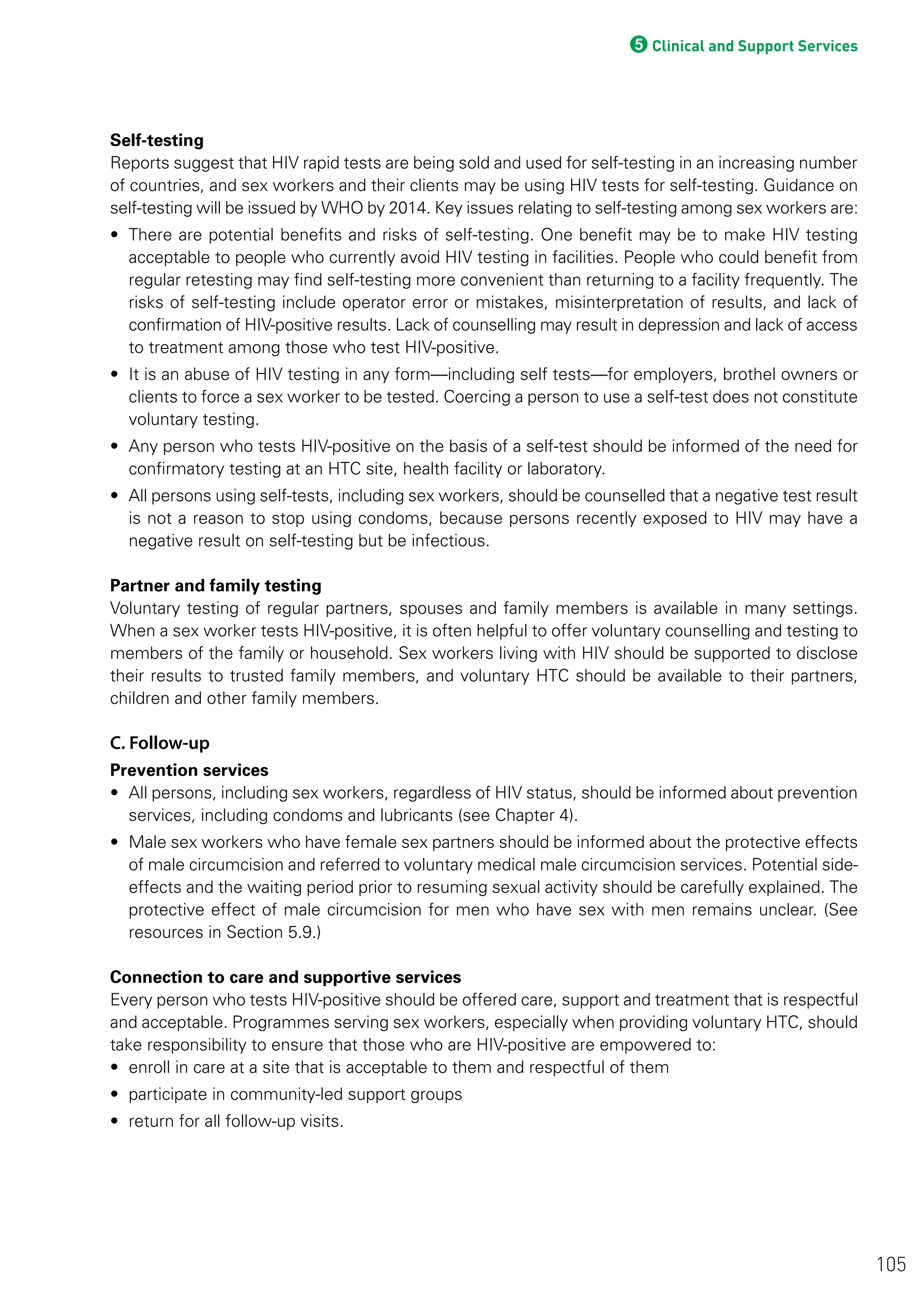 5Clinical and Support Services
Self-testing
Reports suggest that HIV rapid tests are being sold and used for self-testing in an increasing number
of countries, and sex workers and their clients may be using HIV tests for self-testing. Guidance on
self-testing will be issued by WHO by 2014. Key issues relating to self-testing among sex workers are:
• There are potential benefits and risks of self-testing. One benefit may be to make HIV testing
acceptable to people who currently avoid HIV testing in facilities. People who could benefit from
regular retesting may find self-testing more convenient than returning to a facility frequently. The
risks of self-testing include operator error or mistakes, misinterpretation of results, and lack of
confirmation of HIV-positive results. Lack of counselling may result in depression and lack of access
to treatment among those who test HIV-positive.
• It is an abuse of HIV testing in any form—including self tests—for employers, brothel owners or
clients to force a sex worker to be tested. Coercing a person to use a self-test does not constitute
voluntary testing.
• Any person who tests HIV-positive on the basis of a self-test should be informed of the need for
confirmatory testing at an HTC site, health facility or laboratory.
• All persons using self-tests, including sex workers, should be counselled that a negative test result
is not a reason to stop using condoms, because persons recently exposed to HIV may have a
negative result on self-testing but be infectious.
Partner and family testing
Voluntary testing of regular partners, spouses and family members is available in many settings.
When a sex worker tests HIV-positive, it is often helpful to offer voluntary counselling and testing to
members of the family or household. Sex workers living with HIV should be supported to disclose
their results to trusted family members, and voluntary HTC should be available to their partners,
children and other family members.
C. Follow-up
Prevention services
• All persons, including sex workers, regardless of HIV status, should be informed about prevention
services, including condoms and lubricants (see Chapter 4).
• Male sex workers who have female sex partners should be informed about the protective effects
of male circumcision and referred to voluntary medical male circumcision services. Potential side-
effects and the waiting period prior to resuming sexual activity should be carefully explained. The
protective effect of male circumcision for men who have sex with men remains unclear. (See
resources in Section 5.9.)
Connection to care and supportive services
Every person who tests HIV-positive should be offered care, support and treatment that is respectful
and acceptable. Programmes serving sex workers, especially when providing voluntary HTC, should
take responsibility to ensure that those who are HIV-positive are empowered to:
• enroll in care at a site that is acceptable to them and respectful of them
• participate in community-led support groups
• return for all follow-up visits.
105