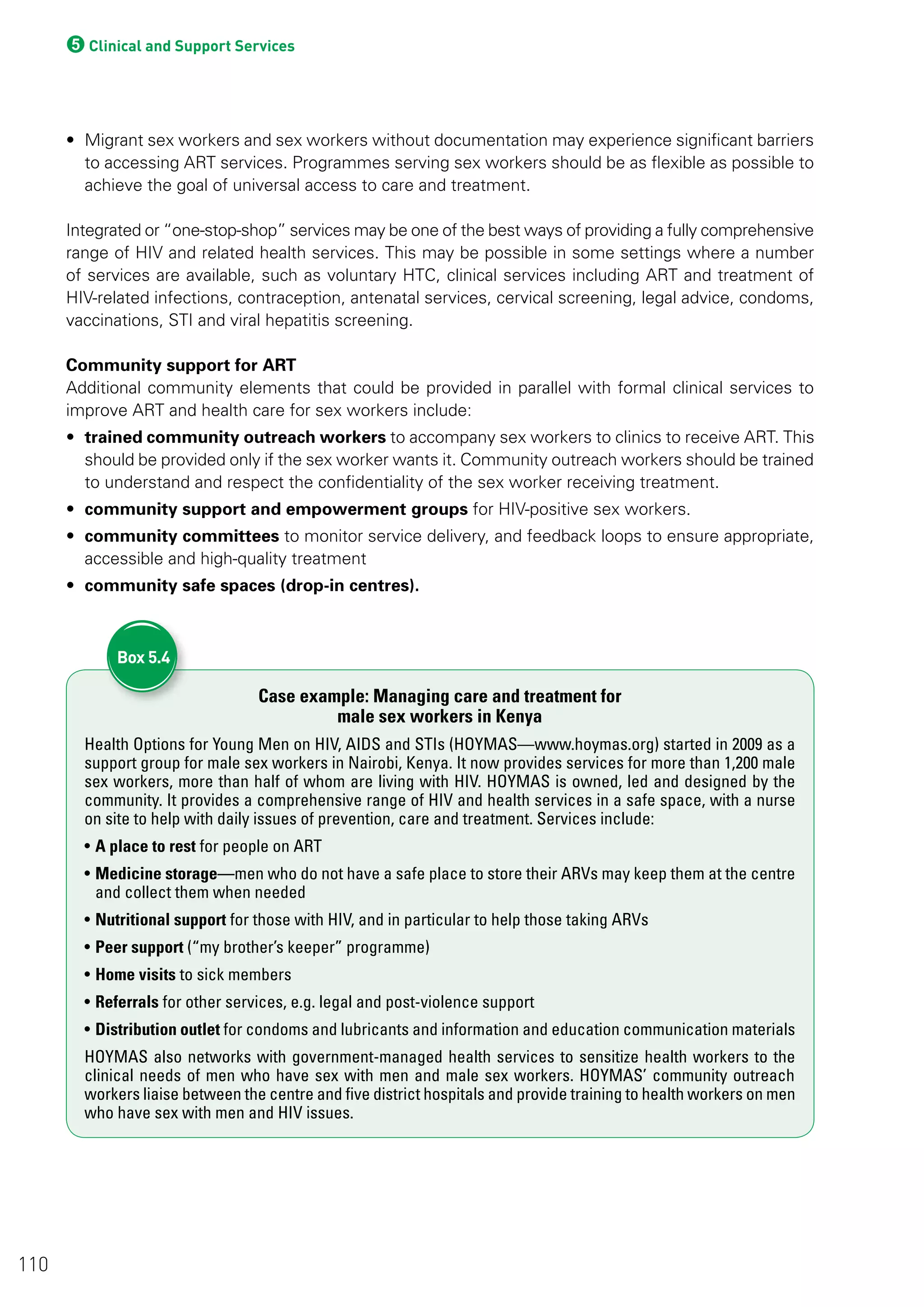 5Clinical and Support Services
• Migrant sex workers and sex workers without documentation may experience significant barriers
to accessing ART services. Programmes serving sex workers should be as flexible as possible to
achieve the goal of universal access to care and treatment.
Integrated or “one-stop-shop” services may be one of the best ways of providing a fully comprehensive
range of HIV and related health services. This may be possible in some settings where a number
of services are available, such as voluntary HTC, clinical services including ART and treatment of
HIV-related infections, contraception, antenatal services, cervical screening, legal advice, condoms,
vaccinations, STI and viral hepatitis screening.
Community support for ART
Additional community elements that could be provided in parallel with formal clinical services to
improve ART and health care for sex workers include:
• trained community outreach workers to accompany sex workers to clinics to receive ART. This
should be provided only if the sex worker wants it. Community outreach workers should be trained
to understand and respect the confidentiality of the sex worker receiving treatment.
• community support and empowerment groups for HIV-positive sex workers.
• community committees to monitor service delivery, and feedback loops to ensure appropriate,
accessible and high-quality treatment
• community safe spaces (drop-in centres).
Case example: Managing care and treatment for
male sex workers in Kenya
Health Options for Young Men on HIV, AIDS and STIs (HOYMAS—www.hoymas.org) started in 2009 as a
support group for male sex workers in Nairobi, Kenya. It now provides services for more than 1,200 male
sex workers, more than half of whom are living with HIV. HOYMAS is owned, led and designed by the
community. It provides a comprehensive range of HIV and health services in a safe space, with a nurse
on site to help with daily issues of prevention, care and treatment. Services include:
• A place to rest for people on ART
• Medicine storage—men who do not have a safe place to store their ARVs may keep them at the centre
and collect them when needed
• Nutritional support for those with HIV, and in particular to help those taking ARVs
• Peer support (“my brother’s keeper” programme)
• Home visits to sick members
• Referrals for other services, e.g. legal and post-violence support
• Distribution outlet for condoms and lubricants and information and education communication materials
HOYMAS also networks with government-managed health services to sensitize health workers to the
clinical needs of men who have sex with men and male sex workers. HOYMAS’ community outreach
workers liaise between the centre and five district hospitals and provide training to health workers on men
who have sex with men and HIV issues.
Box 5.4
110