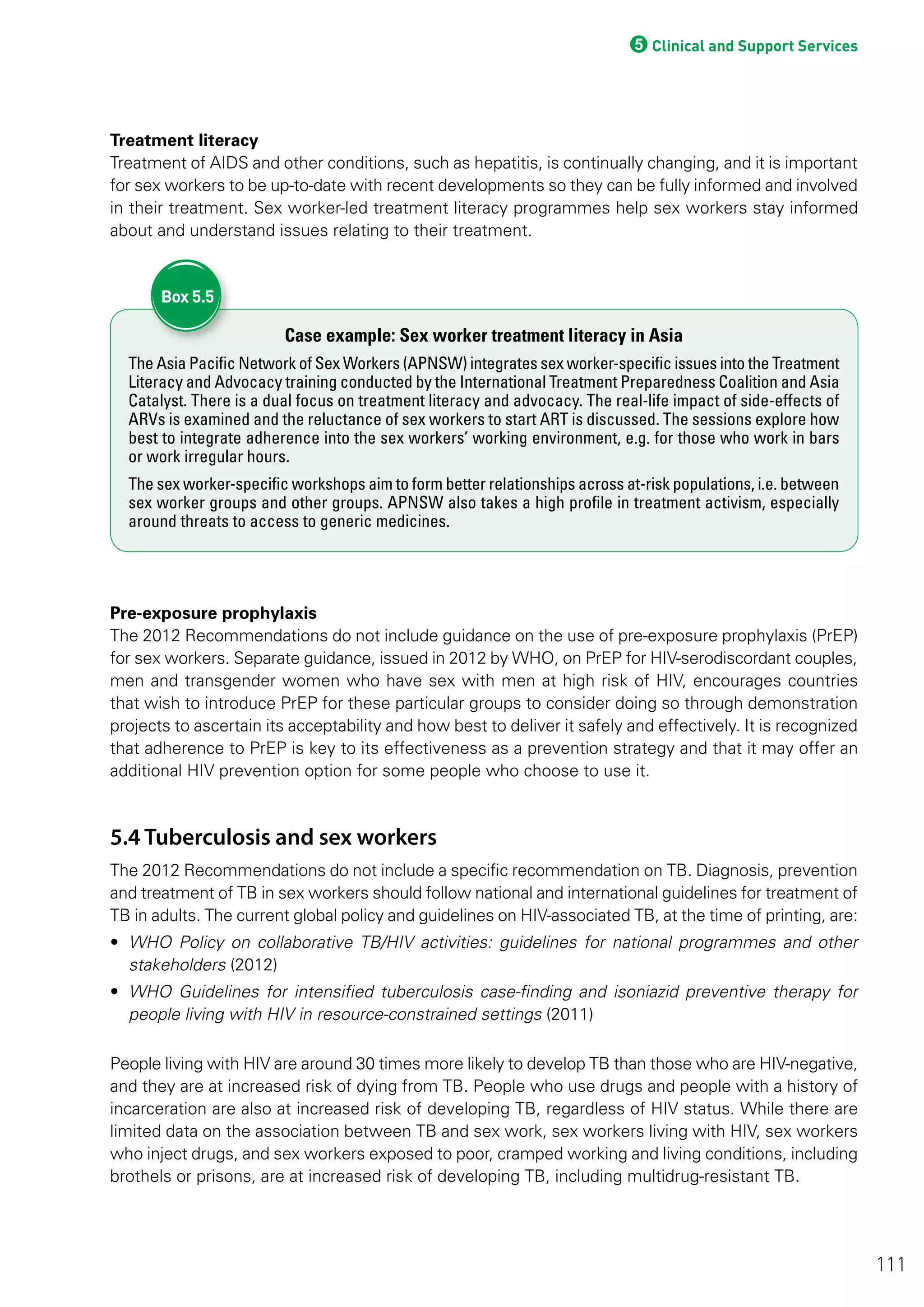 5Clinical and Support Services
Treatment literacy
Treatment of AIDS and other conditions, such as hepatitis, is continually changing, and it is important
for sex workers to be up-to-date with recent developments so they can be fully informed and involved
in their treatment. Sex worker-led treatment literacy programmes help sex workers stay informed
about and understand issues relating to their treatment.
Case example: Sex worker treatment literacy in Asia
The Asia Pacific Network of Sex Workers (APNSW) integrates sex worker-specific issues into the Treatment
Literacy and Advocacy training conducted by the International Treatment Preparedness Coalition and Asia
Catalyst. There is a dual focus on treatment literacy and advocacy. The real-life impact of side-effects of
ARVs is examined and the reluctance of sex workers to start ART is discussed. The sessions explore how
best to integrate adherence into the sex workers’ working environment, e.g. for those who work in bars
or work irregular hours.
The sex worker-specific workshops aim to form better relationships across at-risk populations, i.e. between
sex worker groups and other groups. APNSW also takes a high profile in treatment activism, especially
around threats to access to generic medicines.
Box 5.5
Pre-exposure prophylaxis
The 2012 Recommendations do not include guidance on the use of pre-exposure prophylaxis (PrEP)
for sex workers. Separate guidance, issued in 2012 by WHO, on PrEP for HIV-serodiscordant couples,
men and transgender women who have sex with men at high risk of HIV, encourages countries
that wish to introduce PrEP for these particular groups to consider doing so through demonstration
projects to ascertain its acceptability and how best to deliver it safely and effectively. It is recognized
that adherence to PrEP is key to its effectiveness as a prevention strategy and that it may offer an
additional HIV prevention option for some people who choose to use it.
5.4 Tuberculosis and sex workers
The 2012 Recommendations do not include a specific recommendation on TB. Diagnosis, prevention
and treatment of TB in sex workers should follow national and international guidelines for treatment of
TB in adults. The current global policy and guidelines on HIV-associated TB, at the time of printing, are:
• WHO Policy on collaborative TB/HIV activities: guidelines for national programmes and other
stakeholders (2012)
• WHO Guidelines for intensified tuberculosis case-finding and isoniazid preventive therapy for
people living with HIV in resource-constrained settings (2011)
People living with HIV are around 30 times more likely to develop TB than those who are HIV-negative,
and they are at increased risk of dying from TB. People who use drugs and people with a history of
incarceration are also at increased risk of developing TB, regardless of HIV status. While there are
limited data on the association between TB and sex work, sex workers living with HIV, sex workers
who inject drugs, and sex workers exposed to poor, cramped working and living conditions, including
brothels or prisons, are at increased risk of developing TB, including multidrug-resistant TB.
111
