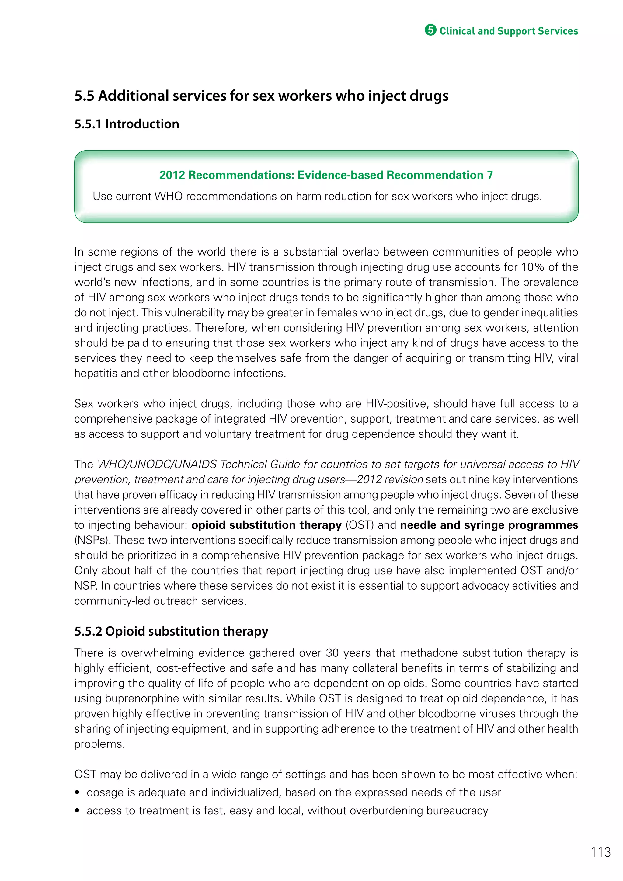 5Clinical and Support Services
5.5 Additional services for sex workers who inject drugs
5.5.1 Introduction
2012 Recommendations: Evidence-based Recommendation 72012 Recommendations: Evidence-based Recommendation 7
In some regions of the world there is a substantial overlap between communities of people who
inject drugs and sex workers. HIV transmission through injecting drug use accounts for 10% of the
world’s new infections, and in some countries is the primary route of transmission. The prevalence
of HIV among sex workers who inject drugs tends to be significantly higher than among those who
do not inject. This vulnerability may be greater in females who inject drugs, due to gender inequalities
and injecting practices. Therefore, when considering HIV prevention among sex workers, attention
should be paid to ensuring that those sex workers who inject any kind of drugs have access to the
services they need to keep themselves safe from the danger of acquiring or transmitting HIV, viral
hepatitis and other bloodborne infections.
Sex workers who inject drugs, including those who are HIV-positive, should have full access to a
comprehensive package of integrated HIV prevention, support, treatment and care services, as well
as access to support and voluntary treatment for drug dependence should they want it.
The WHO/UNODC/UNAIDS Technical Guide for countries to set targets for universal access to HIV
prevention, treatment and care for injecting drug users—2012 revision sets out nine key interventions
that have proven efficacy in reducing HIV transmission among people who inject drugs. Seven of these
interventions are already covered in other parts of this tool, and only the remaining two are exclusive
to injecting behaviour: opioid substitution therapy (OST) and needle and syringe programmes
(NSPs). These two interventions specifically reduce transmission among people who inject drugs and
should be prioritized in a comprehensive HIV prevention package for sex workers who inject drugs.
Only about half of the countries that report injecting drug use have also implemented OST and/or
NSP. In countries where these services do not exist it is essential to support advocacy activities and
community-led outreach services.
5.5.2 Opioid substitution therapy
There is overwhelming evidence gathered over 30 years that methadone substitution therapy is
highly efficient, cost-effective and safe and has many collateral benefits in terms of stabilizing and
improving the quality of life of people who are dependent on opioids. Some countries have started
using buprenorphine with similar results. While OST is designed to treat opioid dependence, it has
proven highly effective in preventing transmission of HIV and other bloodborne viruses through the
sharing of injecting equipment, and in supporting adherence to the treatment of HIV and other health
problems.
OST may be delivered in a wide range of settings and has been shown to be most effective when:
• dosage is adequate and individualized, based on the expressed needs of the user
• access to treatment is fast, easy and local, without overburdening bureaucracy
113