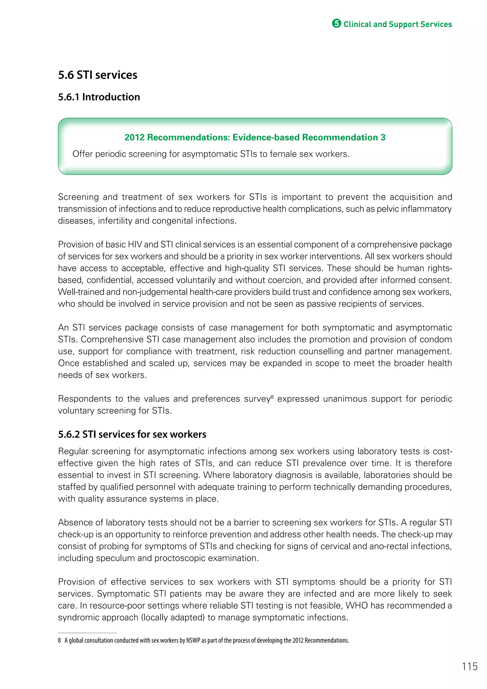 5Clinical and Support Services
5.6 STI services
5.6.1 Introduction
2012 Recommendations: Evidence-based Recommendation 32012 Recommendations: Evidence-based Recommendation 3
Screening and treatment of sex workers for STIs is important to prevent the acquisition and
transmission of infections and to reduce reproductive health complications, such as pelvic inflammatory
diseases, infertility and congenital infections.
Provision of basic HIV and STI clinical services is an essential component of a comprehensive package
of services for sex workers and should be a priority in sex worker interventions. All sex workers should
have access to acceptable, effective and high-quality STI services. These should be human rights-
based, confidential, accessed voluntarily and without coercion, and provided after informed consent.
Well-trained and non-judgemental health-care providers build trust and confidence among sex workers,
who should be involved in service provision and not be seen as passive recipients of services.
An STI services package consists of case management for both symptomatic and asymptomatic
STIs. Comprehensive STI case management also includes the promotion and provision of condom
use, support for compliance with treatment, risk reduction counselling and partner management.
Once established and scaled up, services may be expanded in scope to meet the broader health
needs of sex workers.
Respondents to the values and preferences survey8
expressed unanimous support for periodic
voluntary screening for STIs.
5.6.2 STI services for sex workers
Regular screening for asymptomatic infections among sex workers using laboratory tests is cost-
effective given the high rates of STIs, and can reduce STI prevalence over time. It is therefore
essential to invest in STI screening. Where laboratory diagnosis is available, laboratories should be
staffed by qualified personnel with adequate training to perform technically demanding procedures,
with quality assurance systems in place.
Absence of laboratory tests should not be a barrier to screening sex workers for STIs. A regular STI
check-up is an opportunity to reinforce prevention and address other health needs. The check-up may
consist of probing for symptoms of STIs and checking for signs of cervical and ano-rectal infections,
including speculum and proctoscopic examination.
Provision of effective services to sex workers with STI symptoms should be a priority for STI
services. Symptomatic STI patients may be aware they are infected and are more likely to seek
care. In resource-poor settings where reliable STI testing is not feasible, WHO has recommended a
syndromic approach (locally adapted) to manage symptomatic infections.
8 A global consultation conducted with sex workers by NSWP as part of the process of developing the 2012 Recommendations.
115