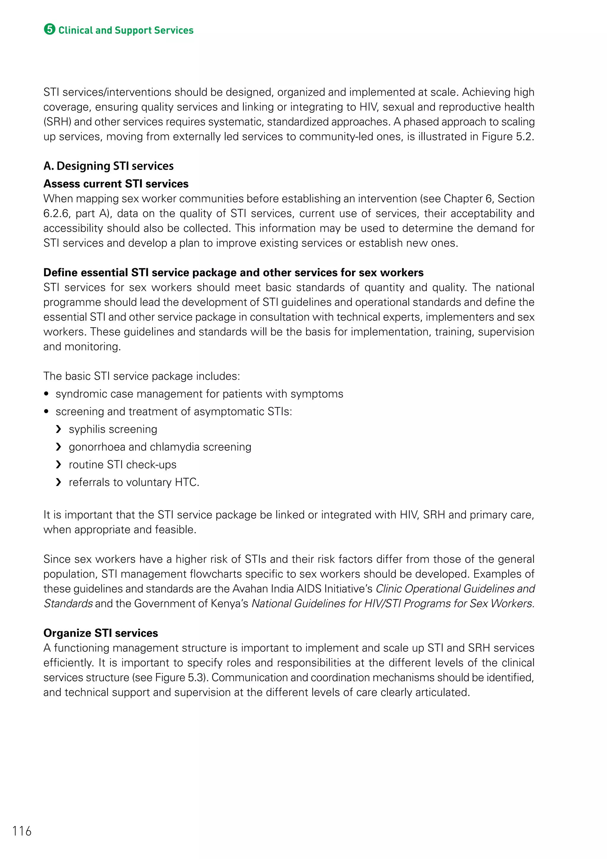 5Clinical and Support Services
STI services/interventions should be designed, organized and implemented at scale. Achieving high
coverage, ensuring quality services and linking or integrating to HIV, sexual and reproductive health
(SRH) and other services requires systematic, standardized approaches. A phased approach to scaling
up services, moving from externally led services to community-led ones, is illustrated in Figure 5.2.
A. Designing STI services
Assess current STI services
When mapping sex worker communities before establishing an intervention (see Chapter 6, Section
6.2.6, part A), data on the quality of STI services, current use of services, their acceptability and
accessibility should also be collected. This information may be used to determine the demand for
STI services and develop a plan to improve existing services or establish new ones.
Define essential STI service package and other services for sex workers
STI services for sex workers should meet basic standards of quantity and quality. The national
programme should lead the development of STI guidelines and operational standards and define the
essential STI and other service package in consultation with technical experts, implementers and sex
workers. These guidelines and standards will be the basis for implementation, training, supervision
and monitoring.
The basic STI service package includes:
• syndromic case management for patients with symptoms
• screening and treatment of asymptomatic STIs:
›› syphilis screening
›› gonorrhoea and chlamydia screening
›› routine STI check-ups
›› referrals to voluntary HTC.
It is important that the STI service package be linked or integrated with HIV, SRH and primary care,
when appropriate and feasible.
Since sex workers have a higher risk of STIs and their risk factors differ from those of the general
population, STI management flowcharts specific to sex workers should be developed. Examples of
these guidelines and standards are the Avahan India AIDS Initiative’s Clinic Operational Guidelines and
Standards and the Government of Kenya’s National Guidelines for HIV/STI Programs for Sex Workers.
Organize STI services
A functioning management structure is important to implement and scale up STI and SRH services
efficiently. It is important to specify roles and responsibilities at the different levels of the clinical
services structure (see Figure 5.3). Communication and coordination mechanisms should be identified,
and technical support and supervision at the different levels of care clearly articulated.
116