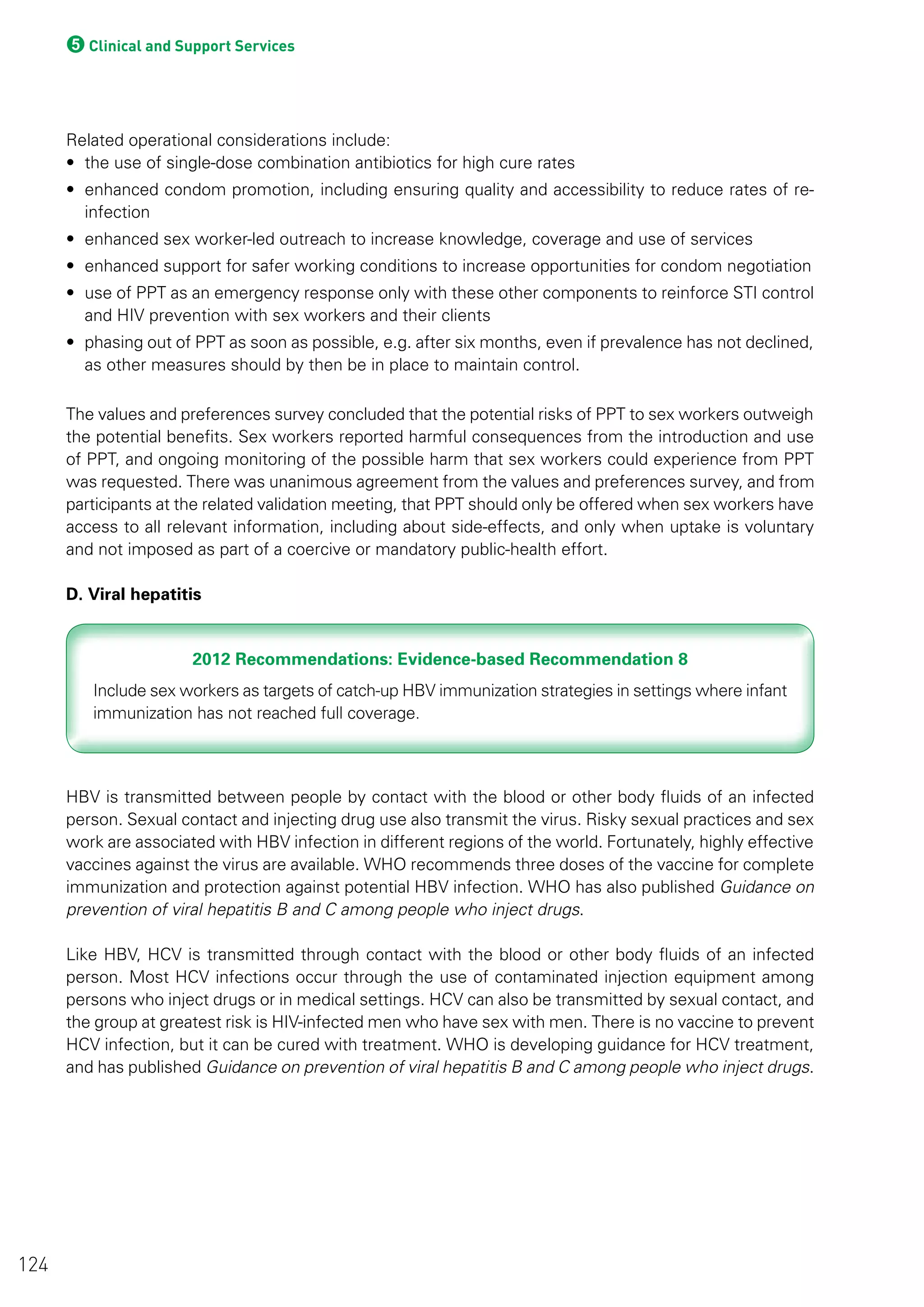 5Clinical and Support Services
Related operational considerations include:
• the use of single-dose combination antibiotics for high cure rates
• enhanced condom promotion, including ensuring quality and accessibility to reduce rates of re-
infection
• enhanced sex worker-led outreach to increase knowledge, coverage and use of services
• enhanced support for safer working conditions to increase opportunities for condom negotiation
• use of PPT as an emergency response only with these other components to reinforce STI control
and HIV prevention with sex workers and their clients
• phasing out of PPT as soon as possible, e.g. after six months, even if prevalence has not declined,
as other measures should by then be in place to maintain control.
The values and preferences survey concluded that the potential risks of PPT to sex workers outweigh
the potential benefits. Sex workers reported harmful consequences from the introduction and use
of PPT, and ongoing monitoring of the possible harm that sex workers could experience from PPT
was requested. There was unanimous agreement from the values and preferences survey, and from
participants at the related validation meeting, that PPT should only be offered when sex workers have
access to all relevant information, including about side-effects, and only when uptake is voluntary
and not imposed as part of a coercive or mandatory public-health effort.
D. Viral hepatitis
2012 Recommendations: Evidence-based Recommendation 82012 Recommendations: Evidence-based Recommendation 8
HBV is transmitted between people by contact with the blood or other body fluids of an infected
person. Sexual contact and injecting drug use also transmit the virus. Risky sexual practices and sex
work are associated with HBV infection in different regions of the world. Fortunately, highly effective
vaccines against the virus are available. WHO recommends three doses of the vaccine for complete
immunization and protection against potential HBV infection. WHO has also published Guidance on
prevention of viral hepatitis B and C among people who inject drugs.
Like HBV, HCV is transmitted through contact with the blood or other body fluids of an infected
person. Most HCV infections occur through the use of contaminated injection equipment among
persons who inject drugs or in medical settings. HCV can also be transmitted by sexual contact, and
the group at greatest risk is HIV-infected men who have sex with men. There is no vaccine to prevent
HCV infection, but it can be cured with treatment. WHO is developing guidance for HCV treatment,
and has published Guidance on prevention of viral hepatitis B and C among people who inject drugs.
124