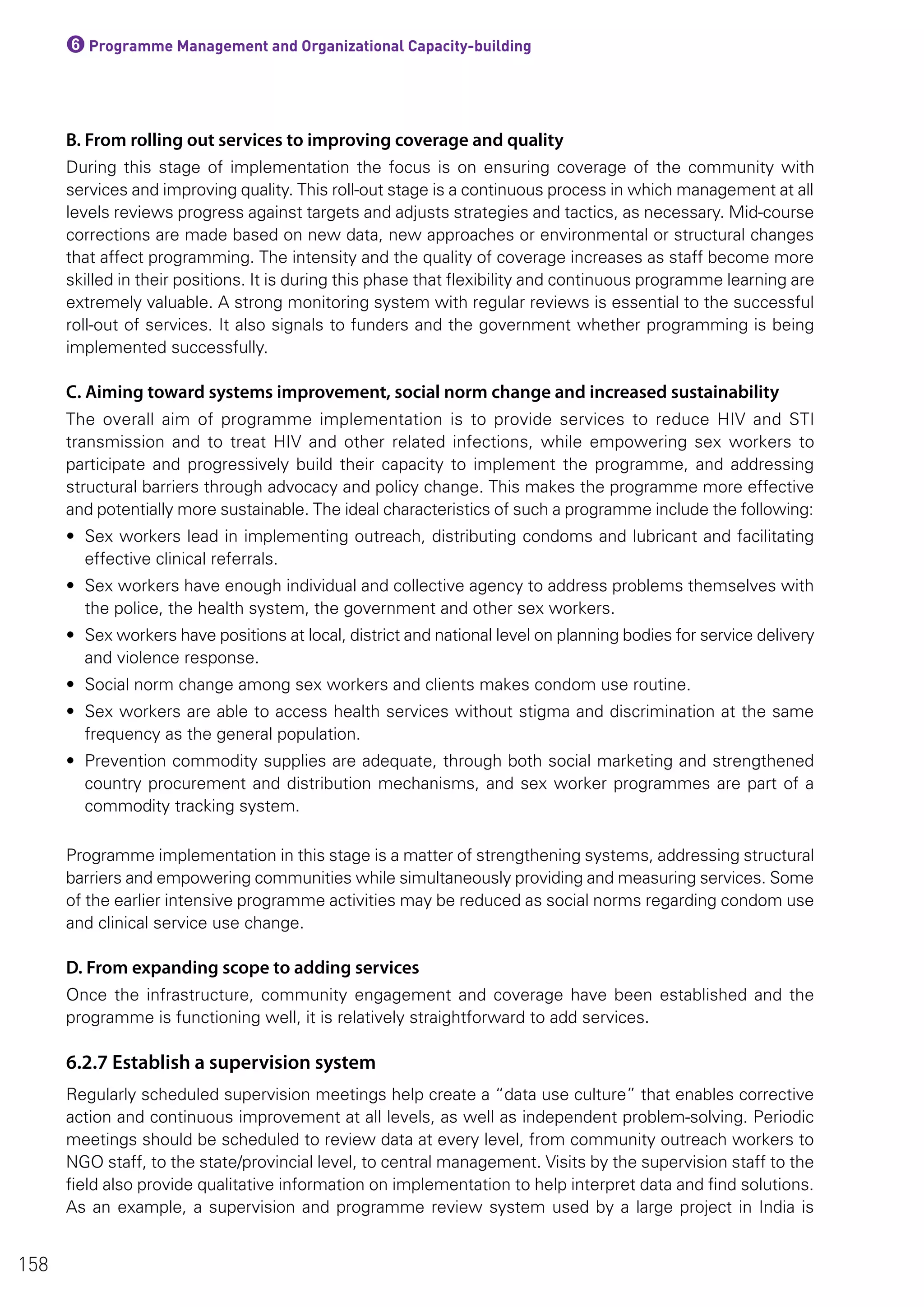 6Programme Management and Organizational Capacity-building
B. From rolling out services to improving coverage and quality
During this stage of implementation the focus is on ensuring coverage of the community with
services and improving quality. This roll-out stage is a continuous process in which management at all
levels reviews progress against targets and adjusts strategies and tactics, as necessary. Mid-course
corrections are made based on new data, new approaches or environmental or structural changes
that affect programming. The intensity and the quality of coverage increases as staff become more
skilled in their positions. It is during this phase that flexibility and continuous programme learning are
extremely valuable. A strong monitoring system with regular reviews is essential to the successful
roll-out of services. It also signals to funders and the government whether programming is being
implemented successfully.
C. Aiming toward systems improvement, social norm change and increased sustainability
The overall aim of programme implementation is to provide services to reduce HIV and STI
transmission and to treat HIV and other related infections, while empowering sex workers to
participate and progressively build their capacity to implement the programme, and addressing
structural barriers through advocacy and policy change. This makes the programme more effective
and potentially more sustainable. The ideal characteristics of such a programme include the following:
• Sex workers lead in implementing outreach, distributing condoms and lubricant and facilitating
effective clinical referrals.
• Sex workers have enough individual and collective agency to address problems themselves with
the police, the health system, the government and other sex workers.
• Sex workers have positions at local, district and national level on planning bodies for service delivery
and violence response.
• Social norm change among sex workers and clients makes condom use routine.
• Sex workers are able to access health services without stigma and discrimination at the same
frequency as the general population.
• Prevention commodity supplies are adequate, through both social marketing and strengthened
country procurement and distribution mechanisms, and sex worker programmes are part of a
commodity tracking system.
Programme implementation in this stage is a matter of strengthening systems, addressing structural
barriers and empowering communities while simultaneously providing and measuring services. Some
of the earlier intensive programme activities may be reduced as social norms regarding condom use
and clinical service use change.
D. From expanding scope to adding services
Once the infrastructure, community engagement and coverage have been established and the
programme is functioning well, it is relatively straightforward to add services.
6.2.7 Establish a supervision system
Regularly scheduled supervision meetings help create a “data use culture” that enables corrective
action and continuous improvement at all levels, as well as independent problem-solving. Periodic
meetings should be scheduled to review data at every level, from community outreach workers to
NGO staff, to the state/provincial level, to central management. Visits by the supervision staff to the
field also provide qualitative information on implementation to help interpret data and find solutions.
As an example, a supervision and programme review system used by a large project in India is
158