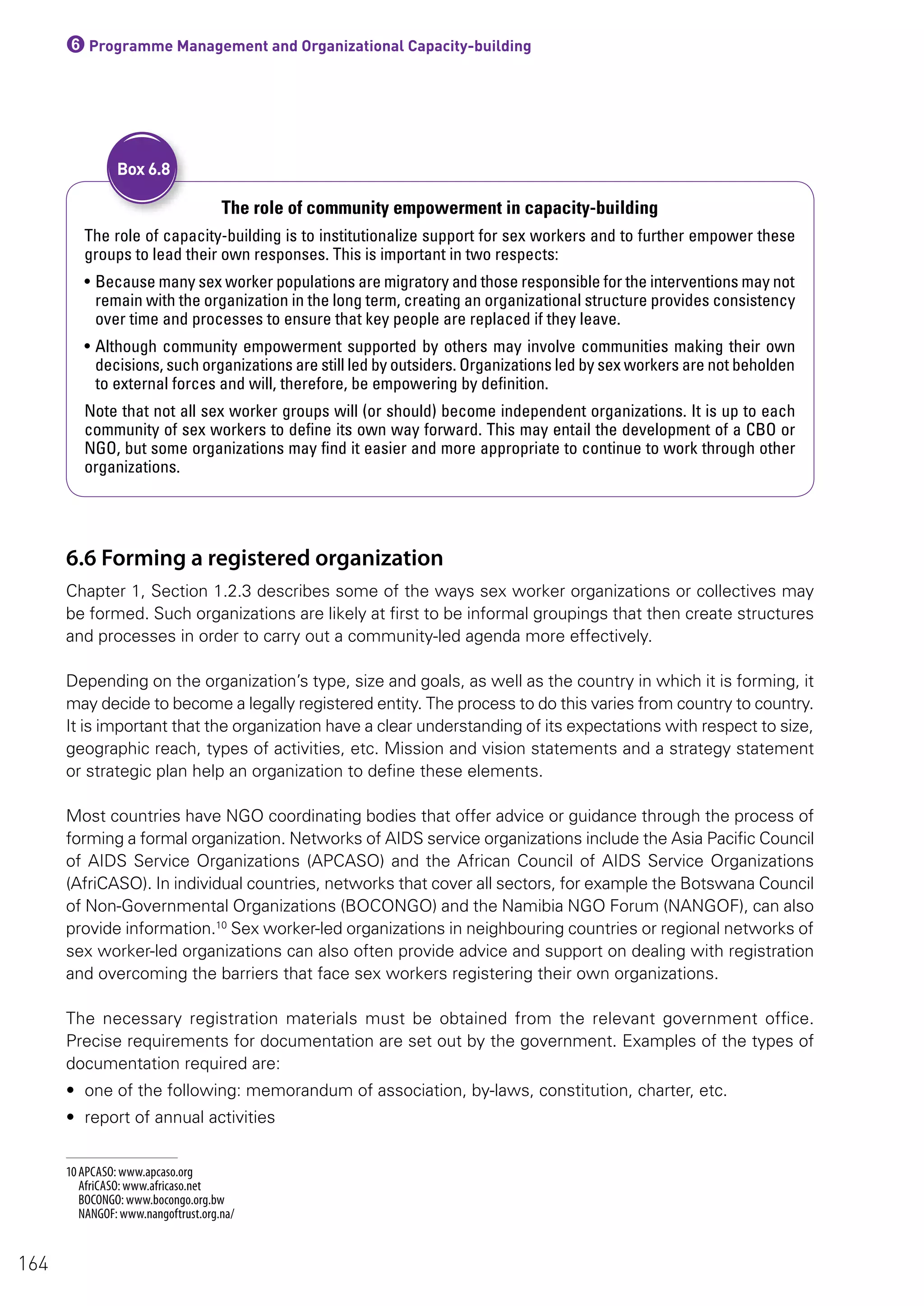 6Programme Management and Organizational Capacity-building
The role of community empowerment in capacity-building
The role of capacity-building is to institutionalize support for sex workers and to further empower these
groups to lead their own responses. This is important in two respects:
• Because many sex worker populations are migratory and those responsible for the interventions may not
remain with the organization in the long term, creating an organizational structure provides consistency
over time and processes to ensure that key people are replaced if they leave.
• Although community empowerment supported by others may involve communities making their own
decisions, such organizations are still led by outsiders. Organizations led by sex workers are not beholden
to external forces and will, therefore, be empowering by definition.
Note that not all sex worker groups will (or should) become independent organizations. It is up to each
community of sex workers to define its own way forward. This may entail the development of a CBO or
NGO, but some organizations may find it easier and more appropriate to continue to work through other
organizations.
Box 6.8
6.6 Forming a registered organization
Chapter 1, Section 1.2.3 describes some of the ways sex worker organizations or collectives may
be formed. Such organizations are likely at first to be informal groupings that then create structures
and processes in order to carry out a community-led agenda more effectively.
Depending on the organization’s type, size and goals, as well as the country in which it is forming, it
may decide to become a legally registered entity. The process to do this varies from country to country.
It is important that the organization have a clear understanding of its expectations with respect to size,
geographic reach, types of activities, etc. Mission and vision statements and a strategy statement
or strategic plan help an organization to define these elements.
Most countries have NGO coordinating bodies that offer advice or guidance through the process of
forming a formal organization. Networks of AIDS service organizations include the Asia Pacific Council
of AIDS Service Organizations (APCASO) and the African Council of AIDS Service Organizations
(AfriCASO). In individual countries, networks that cover all sectors, for example the Botswana Council
of Non-Governmental Organizations (BOCONGO) and the Namibia NGO Forum (NANGOF), can also
provide information.10
Sex worker-led organizations in neighbouring countries or regional networks of
sex worker-led organizations can also often provide advice and support on dealing with registration
and overcoming the barriers that face sex workers registering their own organizations.
The necessary registration materials must be obtained from the relevant government office.
Precise requirements for documentation are set out by the government. Examples of the types of
documentation required are:
• one of the following: memorandum of association, by-laws, constitution, charter, etc.
• report of annual activities
10 APCASO: www.apcaso.org
AfriCASO: www.africaso.net
BOCONGO: www.bocongo.org.bw
NANGOF: www.nangoftrust.org.na/
164