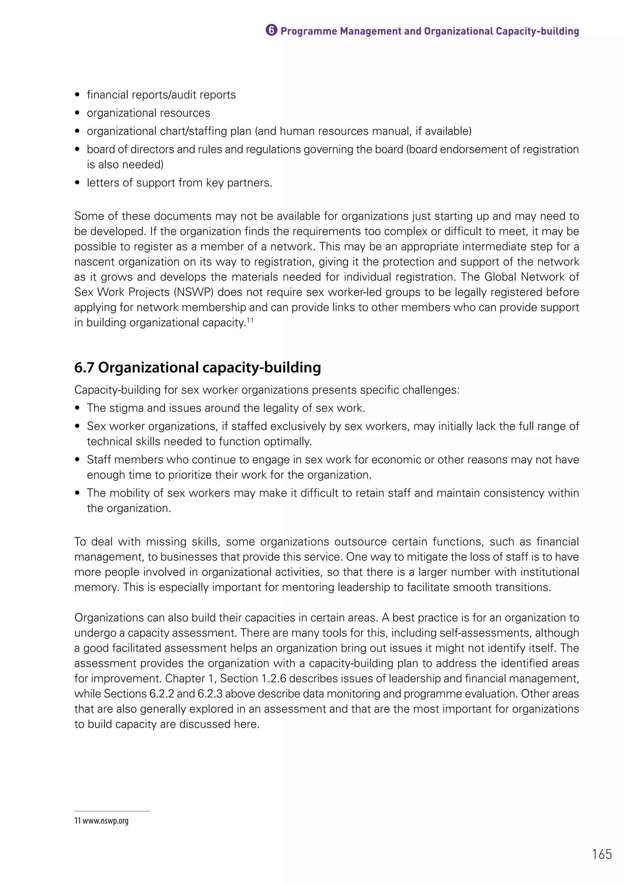 6Programme Management and Organizational Capacity-building
• financial reports/audit reports
• organizational resources
• organizational chart/staffing plan (and human resources manual, if available)
• board of directors and rules and regulations governing the board (board endorsement of registration
is also needed)
• letters of support from key partners.
Some of these documents may not be available for organizations just starting up and may need to
be developed. If the organization finds the requirements too complex or difficult to meet, it may be
possible to register as a member of a network. This may be an appropriate intermediate step for a
nascent organization on its way to registration, giving it the protection and support of the network
as it grows and develops the materials needed for individual registration. The Global Network of
Sex Work Projects (NSWP) does not require sex worker-led groups to be legally registered before
applying for network membership and can provide links to other members who can provide support
in building organizational capacity.11
6.7 Organizational capacity-building
Capacity-building for sex worker organizations presents specific challenges:
• The stigma and issues around the legality of sex work.
• Sex worker organizations, if staffed exclusively by sex workers, may initially lack the full range of
technical skills needed to function optimally.
• Staff members who continue to engage in sex work for economic or other reasons may not have
enough time to prioritize their work for the organization.
• The mobility of sex workers may make it difficult to retain staff and maintain consistency within
the organization.
To deal with missing skills, some organizations outsource certain functions, such as financial
management, to businesses that provide this service. One way to mitigate the loss of staff is to have
more people involved in organizational activities, so that there is a larger number with institutional
memory. This is especially important for mentoring leadership to facilitate smooth transitions.
Organizations can also build their capacities in certain areas. A best practice is for an organization to
undergo a capacity assessment. There are many tools for this, including self-assessments, although
a good facilitated assessment helps an organization bring out issues it might not identify itself. The
assessment provides the organization with a capacity-building plan to address the identified areas
for improvement. Chapter 1, Section 1.2.6 describes issues of leadership and financial management,
while Sections 6.2.2 and 6.2.3 above describe data monitoring and programme evaluation. Other areas
that are also generally explored in an assessment and that are the most important for organizations
to build capacity are discussed here.
11 www.nswp.org
165