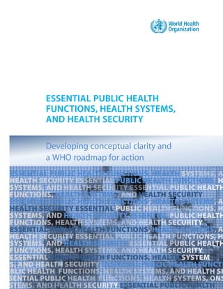 ESSENTIAL PUBLIC HEALTH
FUNCTIONS, HEALTH SYSTEMS,
AND HEALTH SECURITY
Developing conceptual clarity and
a WHO roadmap for action
ESSENTIAL PUBLIC HEALTH FUNCTIONS, HEALTH
PUBLIC HEALTH FUNCTIONS,
HEALTH SYSTEMS HEALTH SECURITY
ESSENTIAL PUBLIC HEALTH FUNCTIONS HEALTH SYSTEMS
HEALTH SECURITY ESSENTIAL
HEALTH SECURITY ESSENTIAL
ESSENTIAL PUBLIC HEALTH FUNCTIONS HEALTH SYSTEMS
HEALTH SECURITY
PUBLIC HEALTH FUNCTIONS, HEALTH
ESSENTIAL PUBLIC HEALTH FUNCTI
ESSENTIAL PUBLIC HEALTH
 