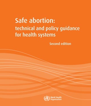 Safe abortion:
technical and policy guidance
for health systems
Second edition
technical and policy guidance
for health systems
For more information, please contact:
Department of Reproductive Health and Research
World Health Organization
Avenue Appia 20, CH-1211 Geneva 27, Switzerland
Fax: +41 22 791 4171
E-mail: reproductivehealth@who.int
www.who.int/reproductivehealth
ISBN 978 92 4 154843 4
Safe
abortion:
technical
and
policy
guidance
for
health
systems
-
Second
edition
 