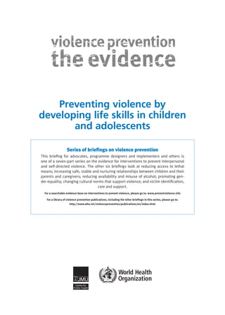 Preventing violence by
developing life skills in children
       and adolescents

                   Series of briefings on violence prevention
This briefing for advocates, programme designers and implementers and others is
one of a seven-part series on the evidence for interventions to prevent interper­ onal
                                                                                 s
and self-directed violence. The other six briefings look at reducing access to lethal
means; increasing safe, stable and nurturing relationships between children and their
parents and caregivers; reducing availability and misuse of alcohol; promoting gen-
der equality; changing cultural norms that support violence; and victim identification,
                                  care and support.
  For a searchable evidence base on interventions to prevent violence, please go to: www.preventviolence.info

   For a library of violence prevention publications, including the other briefings in this series, please go to:
                       http://www.who.int/violenceprevention/publications/en/index.html
 