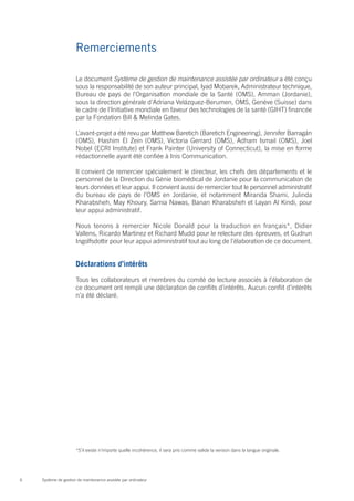 Remerciements

                      Le document Système de gestion de maintenance assistée par ordinateur a été conçu
                      sous la responsabilité de son auteur principal, Iyad Mobarek, Administrateur technique,
                      Bureau de pays de l’Organisation mondiale de la Santé (OMS), Amman (Jordanie),
                      sous la direction générale d’Adriana Velázquez-Berumen, OMS, Genève (Suisse) dans
                      le cadre de l’Initiative mondiale en faveur des technologies de la santé (GIHT) financée
                      par la Fondation Bill & Melinda Gates.

                      L’avant-projet a été revu par Matthew Baretich (Baretich Engineering), Jennifer Barragán
                      (OMS), Hashim El Zein (OMS), Victoria Gerrard (OMS), Adham Ismail (OMS), Joel
                      Nobel (ECRI Institute) et Frank Painter (University of Connecticut), la mise en forme
                      rédactionnelle ayant été confiée à Inis Communication.

                      Il convient de remercier spécialement le directeur, les chefs des départements et le
                      personnel de la Direction du Génie biomédical de Jordanie pour la communication de
                      leurs données et leur appui. Il convient aussi de remercier tout le personnel administratif
                      du bureau de pays de l’OMS en Jordanie, et notamment Miranda Shami, Julinda
                      Kharabsheh, May Khoury, Samia Nawas, Banan Kharabsheh et Layan Al Kindi, pour
                      leur appui administratif.

                      Nous tenons à remercier Nicole Donald pour la traduction en français*, Didier
                      Vallens, Ricardo Martinez et Richard Mudd pour le relecture des épreuves, et Gudrun
                      Ingolfsdottir pour leur appui administratif tout au long de l’élaboration de ce document.


                      Déclarations d’intérêts

                      Tous les collaborateurs et membres du comité de lecture associés à l’élaboration de
                      ce document ont rempli une déclaration de conflits d’intérêts. Aucun conflit d’intérêts
                      n’a été déclaré.




                      *S’il existe n’importe quelle incohérence, il sera pris comme valide la version dans la langue originale.




6   Système de gestion de maintenance assistée par ordinateur
 
