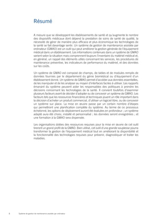Résumé

                      A mesure que se développent les établissements de santé et qu’augmente le nombre
                      des dispositifs médicaux dont dépend la prestation de soins de santé de qualité, la
                      nécessité de gérer de manière plus efficace et plus économique les technologies de
                      la santé se fait davantage sentir. Un système de gestion de maintenance assistée par
                      ordinateur (GMAO) est un outil qui peut améliorer la gestion générale de l’équipement
                      médical dans un établissement. Les informations contenues dans un système de GMAO
                      varient selon la situation mais comprennent toujours l’inventaire du matériel médical et,
                      en général, un rappel des éléments utiles concernant les services, les procédures de
                      maintenance préventive, les indicateurs de performance du matériel, et des données
                      sur les coûts.

                      Un système de GMAO est composé de champs, de tables et de modules remplis de
                      données fournies par le département du génie biomédical ou d’équipement d’un
                      établissement donné. Un système de GMAO permet d’accéder aux données essentielles,
                      de les manipuler et de les analyser au moyen d’interfaces faciles à utiliser. Les rapports
                      émanant du système peuvent aider les responsables des politiques à prendre les
                      décisions concernant les technologies de la santé. Il convient toutefois d’examiner
                      plusieurs facteurs avant de décider d’adopter ou de concevoir un système de GMAO. Les
                      facteurs tels que les ressources financières et techniques jouent un rôle important dans
                      la décision d’acheter un produit commercial, d’utiliser un logiciel libre, ou de concevoir
                      un système sur place. La mise en œuvre passe par un certain nombre d’étapes
                      qui permettront une planification complète du système. Au terme de ce processus
                      échelonné, les options de déploiement auront été évaluées en profondeur ; un système
                      adapté aura été choisi, installé et personnalisé ; les données seront enregistrées ; et
                      une formation à la GMAO sera dispensée.

                      Les organisations dotées des ressources requises pour la mise en œuvre de cet outil
                      tireront un grand profit de la GMAO. Bien utilisé, cet outil d’une grande souplesse pourra
                      transformer la gestion de l’équipement médical tout en améliorant la disponibilité et
                      la fonctionnalité des technologies requises pour prévenir, diagnostiquer et traiter les
                      maladies.




8   Système de gestion de maintenance assistée par ordinateur
 