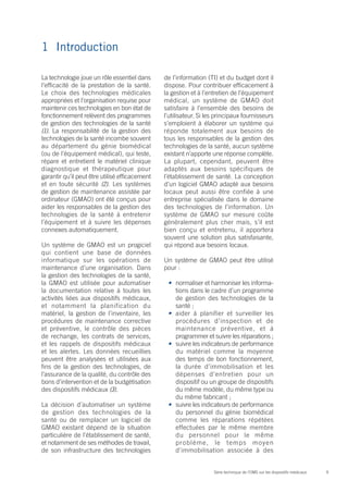 1	Introduction

La technologie joue un rôle essentiel dans      de l’information (TI) et du budget dont il
l’efficacité de la prestation de la santé.      dispose. Pour contribuer efficacement à
Le choix des technologies médicales             la gestion et à l’entretien de l’équipement
appropriées et l’organisation requise pour      médical, un système de GMAO doit
maintenir ces technologies en bon état de       satisfaire à l’ensemble des besoins de
fonctionnement relèvent des programmes          l’utilisateur. Si les principaux fournisseurs
de gestion des technologies de la santé         s’emploient à élaborer un système qui
(1). La responsabilité de la gestion des        réponde totalement aux besoins de
technologies de la santé incombe souvent        tous les responsables de la gestion des
au département du génie biomédical              technologies de la santé, aucun système
(ou de l’équipement médical), qui teste,        existant n’apporte une réponse complète.
répare et entretient le matériel clinique       La plupart, cependant, peuvent être
diagnostique et thérapeutique pour              adaptés aux besoins spécifiques de
garantir qu’il peut être utilisé efficacement   l’établissement de santé. La conception
et en toute sécurité (2). Les systèmes          d’un logiciel GMAO adapté aux besoins
de gestion de maintenance assistée par          locaux peut aussi être confiée à une
ordinateur (GMAO) ont été conçus pour           entreprise spécialisée dans le domaine
aider les responsables de la gestion des        des technologies de l’information. Un
technologies de la santé à entretenir           système de GMAO sur mesure coûte
l’équipement et à suivre les dépenses           généralement plus cher mais, s’il est
connexes automatiquement.                       bien conçu et entretenu, il apportera
                                                souvent une solution plus satisfaisante,
Un système de GMAO est un progiciel             qui répond aux besoins locaux.
qui contient une base de données
informatique sur les opérations de              Un système de GMAO peut être utilisé
maintenance d’une organisation. Dans            pour :
la gestion des technologies de la santé,
la GMAO est utilisée pour automatiser            •	 normaliser et harmoniser les informa-
la documentation relative à toutes les              tions dans le cadre d’un programme
activités liées aux dispositifs médicaux,           de gestion des technologies de la
et notamment la planification du                    santé ;
matériel, la gestion de l’inventaire, les        •	 aider à planifier et surveiller les
procédures de maintenance corrective                procédures d’inspection et de
et préventive, le contrôle des pièces               maintenance préventive, et à
de rechange, les contrats de services,              programmer et suivre les réparations ;
et les rappels de dispositifs médicaux           •	 suivre les indicateurs de performance
et les alertes. Les données recueillies             du matériel comme la moyenne
peuvent être analysées et utilisées aux             des temps de bon fonctionnement,
fins de la gestion des technologies, de             la durée d’immobilisation et les
l’assurance de la qualité, du contrôle des          dépenses d’entretien pour un
bons d’intervention et de la budgétisation          dispositif ou un groupe de dispositifs
des dispositifs médicaux (3).                       du même modèle, du même type ou
                                                    du même fabricant ;
La décision d’automatiser un système             •	 suivre les indicateurs de performance
de gestion des technologies de la                   du personnel du génie biomédical
santé ou de remplacer un logiciel de                comme les réparations répétées
GMAO existant dépend de la situation                effectuées par le même membre
particulière de l’établissement de santé,           du personnel pour le même
et notamment de ses méthodes de travail,            problème, le temps moyen
de son infrastructure des technologies              d’immobilisation associée à des


                                                                    Série technique de l’OMS sur les dispositifs médicaux   9
 