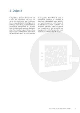 2	Objectif

L’objectif du présent document est         d’un système de GMAO et avec la
d’aider les personnels de soins de         manière de choisir ou de concevoir le
santé, et notamment les ingénieurs         système le mieux adapté à ses besoins.
biomédicaux, à adopter et appliquer une    Les responsables de haut niveau et
méthode informatisée de gestion de leur    les décideurs pourront souhaiter lire
système de maintenance. Il s’adresse       le présent document pour approfondir
tout spécialement à ceux qui disposent     leur connaissance de la gestion de
des ressources techniques et financières   l’équipement médical et prendre leurs
requises par un tel système. Le lecteur    décisions en connaissance de cause.
se familiarisera avec les composantes




                                                            Série technique de l’OMS sur les dispositifs médicaux   11
 
