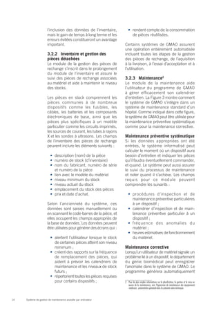 l’inclusion des données de l’inventaire,         •	 rendent compte de la consommation
                       mais le gain de temps à long terme et les           de pièces réutilisées.
                       erreurs évitées constitueront un avantage
                       important.                                     Certains systèmes de GMAO assurent
                                                                      une opération entièrement automatisée
                       3.2.2	 Inventaire et gestion des               incluant toutes les étapes de la gestion
                       pièces détachées                               des pièces de rechange, de l’aquisition
                       Le module de la gestion des pièces de          à la livraison, à l’essai d’acceptation et à
                       rechange s’inscrit dans le prolongement        l’utilisation.
                       du module de l’inventaire et assure le
                       suivi des pièces de rechange associées         3.2.3	Maintenance2
                       au matériel et aide à maintenir le niveau      Le module de la maintenance aide
                       des stocks.                                    l’utilisateur du programme de GMAO
                                                                      à gérer efficacement son calendrier
                       Les pièces en stock comprennent les            d’entretien. La Figure 3 montre comment
                       pièces communes à de nombreux                  le système de GMAO s’intègre dans un
                       dispositifs comme les fusibles, les            système de maintenance standard d’un
                       câbles, les batteries et les composants        hôpital. Comme indiqué dans cette figure,
                       électroniques de base, ainsi que les           le système de GMAO peut être utilisée pour
                       pièces plus spécifiques à un modèle            la maintenance préventive systématique
                       particulier comme les circuits imprimés,       comme pour la maintenance corrective.
                       les sources de courant, les tubes à rayons
                       X et les sondes à ultrasons. Les champs        Maintenance préventive systématique
                       de l’inventaire des pièces de rechange         Si les données appropriées ont été
                       peuvent inclure les éléments suivants :        entrées, le système informatisé peut
                                                                      calculer le moment où un dispositif aura
                         •	 description (nom) de la pièce             besoin d’entretien et indiquer les pièces
                         •	 numéro de stock (d’inventaire)            qu’il faudra éventuellement commander,
                         •	 nom du fabricant, numéro de série         et quand. Le système peut aussi assurer
                            et numéro de la pièce                     le suivi du processus de maintenance
                         •	 lien avec le modèle du matériel           et noter quand il s’achève. Les champs
                         •	 niveau minimum du stock                   requis pour ce module peuvent
                         •	 niveau actuel du stock                    comprendre les suivants :
                         •	 emplacement du stock des pièces
                         •	 prix et date d’achat.                       •	 procédures d’inspection et de
                                                                           maintenance préventive particulières
                       Selon l’ancienneté du système, ces                  à un dispositif ;
                       données sont saisies manuellement ou             •	 calendrier d’inspection et de main-
                       en scannant le code-barres de la pièce, et          tenance préventive particulier à un
                       elles occupent les champs appropriés de             dispositif ;
                       la base de données. Les données peuvent          •	 fréquence des anomalies du
                       être utilisées pour générer des écrans qui :        matériel ;
                                                                        •	 heures estimatives de fonctionnement
                         •	 alertent l’utilisateur lorsque le stock        du matériel.
                            de certaines pièces atteint son niveau
                            minimum ;                                 Maintenance corrective
                         •	 créent des rapports sur la fréquence      Lorsqu’un utilisateur de matériel signale un
                            de remplacement des pièces, qui           problème lié à un dispositif, le département
                            aident à prévoir les calendriers de       du génie biomédical peut enregistrer
                            maintenance et les niveaux de stock       l’anomalie dans le système de GMAO. Le
                            futurs ;                                  programme générera automatiquement
                         •	 répertorient toutes les pièces requises
                            pour certains dispositifs ;               2	 Pour de plus amples informations sur la planification, la gestion et la mise en
                                                                         œuvre de la maintenance, voir Programme de maintenance des équipements
                                                                         médicaux : présentation générale dans la présente série technique.


14   Système de gestion de maintenance assistée par ordinateur
 