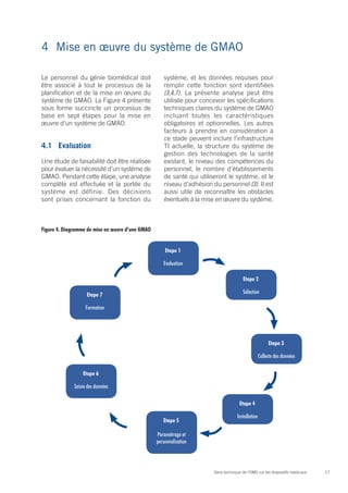 4	 Mise en œuvre du système de GMAO

Le personnel du génie biomédical doit                 système, et les données requises pour
être associé à tout le processus de la                remplir cette fonction sont identifiées
planification et de la mise en œuvre du               (3,4,7). La présente analyse peut être
système de GMAO. La Figure 4 présente                 utilisée pour concevoir les spécifications
sous forme succincte un processus de                  techniques claires du système de GMAO
base en sept étapes pour la mise en                   incluant toutes les caractéristiques
œuvre d’un système de GMAO.                           obligatoires et optionnelles. Les autres
                                                      facteurs à prendre en considération à
                                                      ce stade peuvent inclure l’infrastructure
4.1	Evaluation                                        TI actuelle, la structure du système de
                                                      gestion des technologies de la santé
Une étude de faisabilité doit être réalisée           existant, le niveau des compétences du
pour évaluer la nécessité d’un système de             personnel, le nombre d’établissements
GMAO. Pendant cette étape, une analyse                de santé qui utiliseront le système, et le
complète est effectuée et la portée du                niveau d’adhésion du personnel (3). Il est
système est définie. Des décisions                    aussi utile de reconnaître les obstacles
sont prises concernant la fonction du                 éventuels à la mise en œuvre du système.



Figure 4. Diagramme de mise en œuvre d’une GMAO


                                                      Etape 1

                                                     Evaluation

                                                                                         Etape 2

                    Etape 7                                                              Sélection

                    Formation




                                                                                                          Etape 3

                                                                                                     Collecte des données

                  Etape 6

              Saisie des données

                                                                                       Etape 4

                                                                                      Installation
                                                     Etape 5

                                                  Paramétrage et
                                                  personnalisation




                                                                         Série technique de l’OMS sur les dispositifs médicaux   17
 