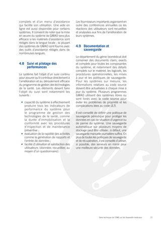 complets et d’un menu d’assistance               Les fournisseurs importants organisent en
qui facilite son utilisation. Une aide en        outre des conférences annuelles où les
ligne est aussi disponible pour certains         réactions des utilisateurs sont recueillies
systèmes. Il convient de noter que la mise       et analysées aux fins de l’amélioration de
en œuvre du système de GMAO sera plus            leurs systèmes.
efficace si les matériels d’assistance sont
rédigés dans la langue locale ; la plupart
des systèmes de GMAO sont fournis avec           4.9	 Documentation et
des outils d’assistance rédigés dans de               sauvergarde
nombreuses langues.
                                                 Le département du génie biomédical doit
                                                 conserver des documents clairs, exacts
4.8	 Suivi et pilotage des                       et complets pour toutes les composantes
     performances                                du système, et notamment des détails
                                                 complets sur le matériel, les logiciels, les
Le système fait l’objet d’un suivi continu       procédures opérationnelles, les mises
pour assurer qu’il contribue directement à       à jour et les politiques de sauvegarde.
l’amélioration et au déroulement efficace        Pour les systèmes sur mesure, les
du programme de gestion des technologies         informations relatives au code source
de la santé. Les éléments devant faire           doivent être actualisées à chaque mise à
l’objet du suivi sont notamment les              jour du système. Plusieurs programmes
suivants :                                       GMAO utilisent des systèmes libres ou
                                                 sont livrés avec le code source pour
 •	 capacité du système à effectivement          éviter les problèmes de propriété et les
    produire tous les indicateurs de             complications liées au code (3,7).
    performance du système pour
    le programme de gestion des                  Il est conseillé de définir une politique de
    technologies de la santé, comme              sauvegarde périodique pour protéger les
    la durée d’immobilisation et la              données en cas de situation d’urgence ou
    conformité avec les procédures               de panne du système. Une sauvegarde
    d’inspection et de maintenance               automatique sur plusieurs moyens de
    préventive ;                                 stockage peut être utilisée ; à défaut, une
 •	 évaluation de la rapidité des activités      sauvegarde manuelle journalière suffira. En
    comme la génération de rapports et           plus de toutes les politiques de sauvegarde
    l’entrée de données ;                        et de récupération, il est conseillé d’utiliser,
 •	 facilité d’utilisation et satisfaction des   si possible, des serveurs en miroir pour
    utilisateurs (données recueillies au         une meilleure sécurité des données.
    moyen d’un questionnaire).




                                                                      Série technique de l’OMS sur les dispositifs médicaux   21
 