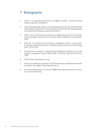 7	Bibliographie

                       1.	      Cohen T. Computerized maintenance management system. Journal of Clinical
                                Engineering, 2001, 26:200-211.

                       2.	      Duke University Health System, Cinical Engineering. Durham, NC, Duke University
                                Health System Department of Clinical Engineering, 2010 (http://clinicalengineering.
                                duhs.duke.edu/modules/ce_pols/index.php?id=1).

                       3.	      Cohen T et al. Computerized maintenance management systems for clinical engi-
                                neering. Arlington, Association for the Advancement of Medical Instrumentation,
                                2003.

                       4.	      Barta RA. A computerized maintenance management system’s requirements
                                for standard operating procedures. Biomedical Instrumentation and Technology,
                                2001, 35(1):57-60.

                       5.	      On-demand or on-premise : Understanding the deployment options for your new
                                business management system (White Paper). Richmond, Sage North America,
                                2009.

                       6.	      ECRI Institute (http://www.ecri.org).

                       7.	      Articles non publiés de la Direction du Génie biomédical du Ministère de la Santé
                                de Jordanie (en anglais) (http://www.dbe.gov.jo).

                       8.	      Données de Maintenance Connection CMMS (http://www.maintenance-connec-
                                tion.com/mcv18/online).




24   Système de gestion de maintenance assistée par ordinateur
 