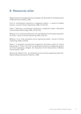 8	 Ressources utiles

Medical equipment management manual. Arlington, VA, Association for the Advancement
of Medical Instrumentation, 2005.

Cram N. Computerized maintenance management systems  : a review of available
products. Journal of Clinical Engineering, 1998, 23:147-223.

Kulloli I. Selecting a computerized maintenance management system. Biomedical
Instrumentation &Technology, 2008, 42:276-278.

Mobarek I et al. Enhanced performance and cost-effective clinical engineering system
for Jordan. Journal of Clinical Engineering, 2005, 30:42-55.

Mobarek I et al. Fully automated clinical engineering system. Journal of Clinical
Engineering, 2006, 31:46-60.

Staker T. A paperless computerized management information system for clinical
engineering. In : Cohen T et al, eds. Computerized maintenance management systems
for clinical engineering. Arlington, VA, Association for the Advancement of Medical
Instrumentation, 2003.

Wickens CD, Sallie EG, Yili L. An introduction to human factors engineering. New York,
Addison-Wesley Educational Publishers, 1998.




                                                               Série technique de l’OMS sur les dispositifs médicaux   25
 