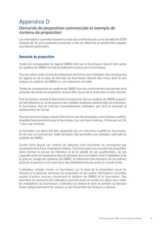 Appendice D
Demande de proposition commerciale et exemple de
contenu de proposition
Les informations suivantes reposent sur des documents trouvés sur le site web de l’ECRI
Institute (6). Ils sont seulement présentés à titre de référence et devront être adaptés
aux besoins particuliers.


Demande de proposition

Toutes les composantes du logiciel GMAO livré par le fournisseur doivent faire partie
du système de GMAO normal actuellement produit par le fournisseur.

Tous les autres coûts comme les redevances de licence pour l’utilisation des composantes
du logiciel ou de la base de données du fournisseur doivent être inclus dans le prix
indiqué du système de GMAO ou une redevance annuelle.

Toutes les composantes du système de GMAO fournies conformément aux termes de la
présente demande de proposition doivent être issues de la production la plus récente.

Si le fournisseur prévoit d’interrompre la production de son système de GMAO auquel il
est fait référence ici, et de produire des modèles améliorés avant la date de la livraison,
le fournisseur doit en informer immédiatement l’utilisateur par écrit et proposer le
reclassement de l’achat.

Tous les services d’appui doivent être fournis par des employés à plein temps qualifiés,
travaillant exclusivement pour le fournisseur sur une base continue, 24 heures sur 24,
7 jours par semaine.

La formation sur place doit être dispensée par un instructeur qualifié du fournisseur,
et non par un commercial. Cette formation doit permettre une utilisation optimale du
système de GMAO.

L’ordre dans lequel ces critères de sélection sont énumérés ne correspond pas
nécessairement à leur importance relative. Tout fournisseur qui soumet une proposition
devra donner la preuve de l’étendue et de la solidité de ses qualifications, de ses
capacités et de son expérience dans le domaine de la conception et de l’installation et de
la prise en charge des systèmes de GMAO, et notamment des livraisons de ces mêmes
produits et services à son actif dans des établissements de santé du monde entier.

L’utilisateur compte choisir un fournisseur sur la base de la proposition reçue en
réponse à la présente demande de proposition et des autres informations recueillies
auprès d’autres sources concernant le système de GMAO et le fournisseur. Des
membres du personnel de l’utilisateur pourront aussi se rendre sur place pour visiter
les installations du fournisseur. L’utilisateur se réserve le droit de prendre sa décision
finale indépendamment de certains ou de l’ensemble des facteurs ci-dessus.




                                                                   Série technique de l’OMS sur les dispositifs médicaux   31
 