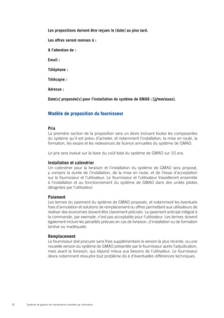 Les propositions doivent être reçues le [date] au plus tard.

                       Les offres seront remises à :

                       A l’attention de :

                       Email :

                       Téléphone :

                       Télécopie :

                       Adresse :

                       Date[s] proposée[s] pour l’installation du système de GMAO : [jj/mm/aaaa].


                       Modèle de proposition du fournisseur


                       Prix
                       La première section de la proposition sera un devis incluant toutes les composantes
                       du système qu’il est prévu d’acheter, et notamment l’installation, la mise en route, la
                       formation, les essais et les redevances de licence annuelles du système de GMAO.

                       Le prix sera évalué sur la base du coût total du système de GMAO sur 10 ans.

                       Installation et calendrier
                       Un calendrier pour la livraison et l’installation du système de GMAO sera proposé,
                       y compris la durée de l’installation, de la mise en route, et de l’essai d’acceptation
                       sur le fournisseur et l’utilisateur. Le fournisseur et l’utilisateur travailleront ensemble
                       à l’installation et au fonctionnement du système de GMAO dans des unités pilotes
                       désignées par l’utilisateur.

                       Paiement
                       Les termes du paiement du système de GMAO proposés, et notamment les éventuels
                       frais d’annulation et solutions de remplacement ou offres permettant aux utilisateurs de
                       réaliser des économies doivent être clairement précisés. Le paiement anticipé intégral à
                       la commande, par exemple, n’est pas acceptable pour l’utilisateur. Les termes doivent
                       également inclure les pénalités prévues en cas de livraison, d’installation ou de formation
                       tardive ou inadéquate.

                       Remplacement
                       Le fournisseur doit procurer sans frais supplémentaire la version la plus récente, ou une
                       nouvelle version du système de GMAO présentée par le fournisseur après l’adjudication,
                       mais avant la livraison, qui répond mieux aux besoins de l’utilisateur. Le fournisseur
                       devra notamment résoudre tout problème dû à d’éventuelles différences techniques.




32   Système de gestion de maintenance assistée par ordinateur
 