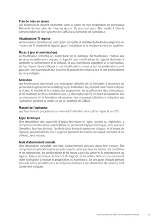 Plan de mise en œuvre
Les fournisseurs doivent soumettre dans le cadre de leur proposition les principaux
éléments de leur plan de mise en œuvre. Ils pourront aussi être invités à faire la
démonstration de leur système de GMAO à la demande de l’utilisateur.

Infrastructure TI requise
Le fournisseur donnera une description complète et détaillée de toutes les exigences en
matière de TI (matériel et logiciel) pour l’installation et le fonctionnement du système.

Mises à jour et améliorations
Le fournisseur remettra un exemplaire de la politique du fournisseur relative aux
versions nouvellement conçues du logiciel, aux modifications du logiciel destinées à
améliorer la performance et la fiabilité, et aux corrections apportées à la conception.
Le fournisseur devra indiquer si ces modifications, mises à jour et améliorations sont
gratuites. Les fournisseurs qui assurent la gratuité des mises à jour et des améliorations
seront privilégiés.

Formation
Les fournisseurs donneront une description détaillée de la formation à dispenser au
personnel du génie biomédical désigné par l’utilisateur. Ils pourront notamment indiquer
la durée, le modèle et le contenu du programme, les qualifications des instructeurs,
et les matériels écrits ou électroniques. La description devra inclure l’actualisation des
connaissances et la formation nécessaires des nouveaux utilisateurs indiquées par
l’utilisateur pendant la durée de vie du système de GMAO.

Manuel de l’opérateur
Les fournisseurs proposeront un manuel d’utilisation descriptif en ligne et sur CD.

Appui technique
Une description des capacités d’appui technique en ligne, locales ou régionales, y
compris le nombre et les qualifications du personnel d’appui technique, ainsi que leur
formation, leur lieu de base, l’endroit où se trouve le personnel d’appui, et le temps de
réponse approximatif en cas d’urgence (pendant les heures de travail normales et en
dehors), sera incluse.

Frais d’abonnement annuels
Une description complète des frais d’abonnement annuels devra être incluse. Elle
comprendra la période exacte qui est couverte, ainsi que tous les termes, les conditions
et les redevances, les améliorations et les mises à jour du système, la maintenance du
logiciel, l’appui technique, la licence du logiciel, et les autres facteurs qui pourraient
aider l’utilisateur à évaluer la proposition du fournisseur. Le prix pour chaque période
annuelle et les pénalités pour les réponses tardives à des demandes de services sont
clairement indiqués.




                                                                  Série technique de l’OMS sur les dispositifs médicaux   33
 