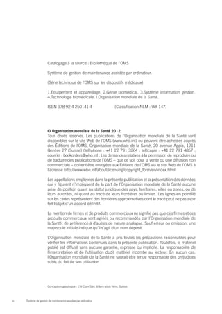 Catalogage à la source : Bibliothèque de l’OMS

                       Système de gestion de maintenance assistée par ordinateur.

                       (Série technique de l’OMS sur les dispositifs médicaux)

                       1.Equipement et appareillage. 2.Génie biomédical. 3.Système information gestion.
                       4.Technologie biomédicale. I.Organisation mondiale de la Santé.

                       ISBN 978 92 4 250141 4		                             (Classification NLM : WX 147)




                       © Organisation mondiale de la Santé 2012
                       Tous droits réservés. Les publications de l’Organisation mondiale de la Santé sont
                       disponibles sur le site Web de l’OMS (www.who.int) ou peuvent être achetées auprès
                       des Éditions de l’OMS, Organisation mondiale de la Santé, 20 avenue Appia, 1211
                       Genève 27 (Suisse) (téléphone : +41 22 791 3264 ; télécopie : +41 22 791 4857 ;
                       courriel : bookorders@who.int . Les demandes relatives à la permission de reproduire ou
                       de traduire des publications de l’OMS – que ce soit pour la vente ou une diffusion non
                       commerciale – doivent être envoyées aux Éditions de l’OMS via le site Web de l’OMS à
                       l’adresse http://www.who.int/about/licensing/copyright_form/en/index.html

                       Les appellations employées dans la présente publication et la présentation des données
                       qui y figurent n’impliquent de la part de l’Organisation mondiale de la Santé aucune
                       prise de position quant au statut juridique des pays, territoires, villes ou zones, ou de
                       leurs autorités, ni quant au tracé de leurs frontières ou limites. Les lignes en pointillé
                       sur les cartes représentent des frontières approximatives dont le tracé peut ne pas avoir
                       fait l’objet d’un accord définitif.

                       La mention de firmes et de produits commerciaux ne signifie pas que ces firmes et ces
                       produits commerciaux sont agréés ou recommandés par l’Organisation mondiale de
                       la Santé, de préférence à d’autres de nature analogue. Sauf erreur ou omission, une
                       majuscule initiale indique qu’il s’agit d’un nom déposé.

                       L’Organisation mondiale de la Santé a pris toutes les précautions raisonnables pour
                       vérifier les informations contenues dans la présente publication. Toutefois, le matériel
                       publié est diffusé sans aucune garantie, expresse ou implicite. La responsabilité de
                       l’interprétation et de l’utilisation dudit matériel incombe au lecteur. En aucun cas,
                       l’Organisation mondiale de la Santé ne saurait être tenue responsable des préjudices
                       subis du fait de son utilisation.




                       Conception graphique : L’IV Com Sàrl, Villars-sous-Yens, Suisse.



iv   Système de gestion de maintenance assistée par ordinateur
 